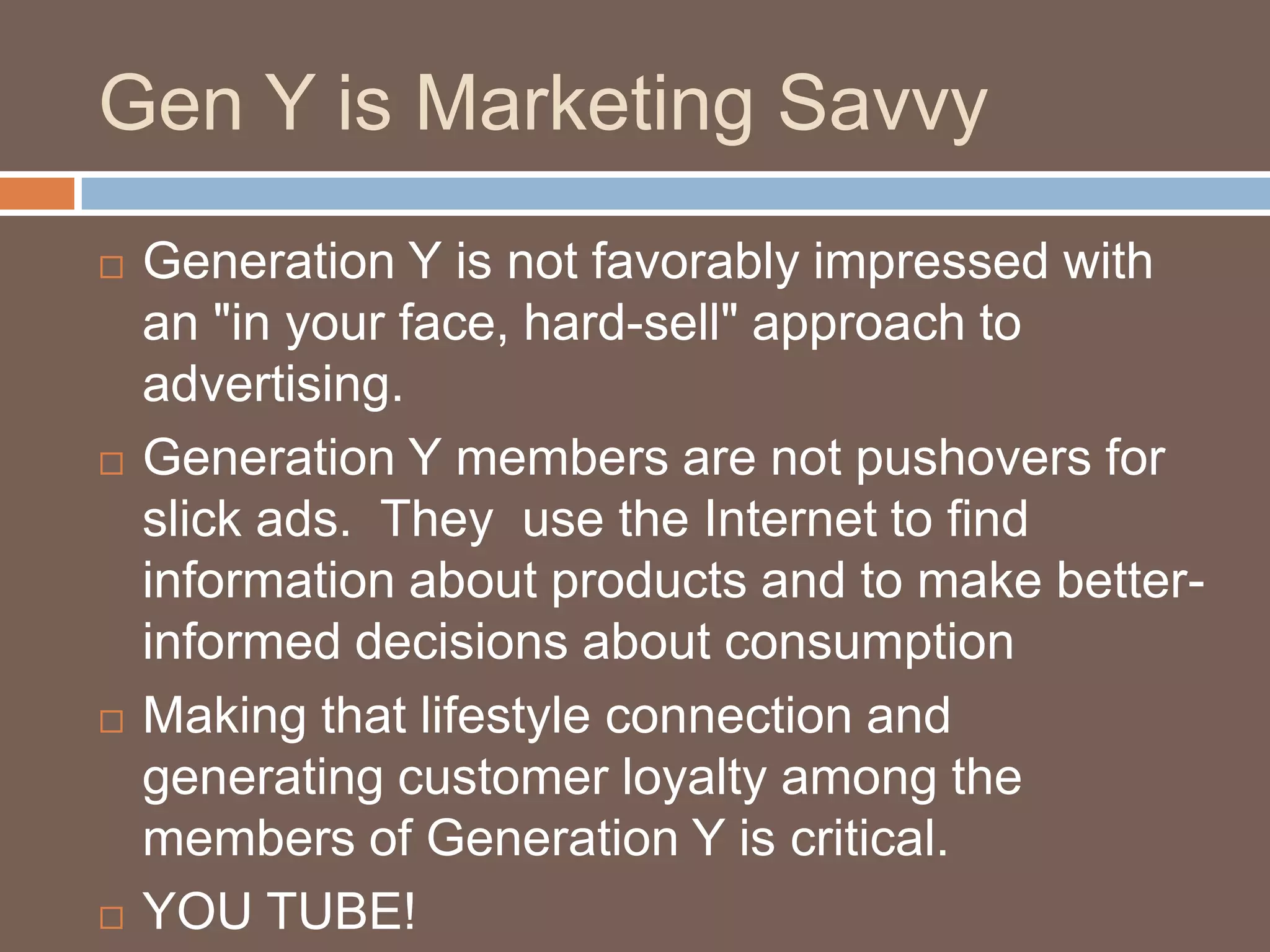 Gen Y is Marketing SavvyGeneration Y is not favorably impressed with an "in your face, hard-sell" approach to advertising. Generation Y members are not pushovers for slick ads.  They  use the Internet to find information about products and to make better-informed decisions about consumptionMaking that lifestyle connection and generating customer loyalty among the members of Generation Y is critical. YOU TUBE!