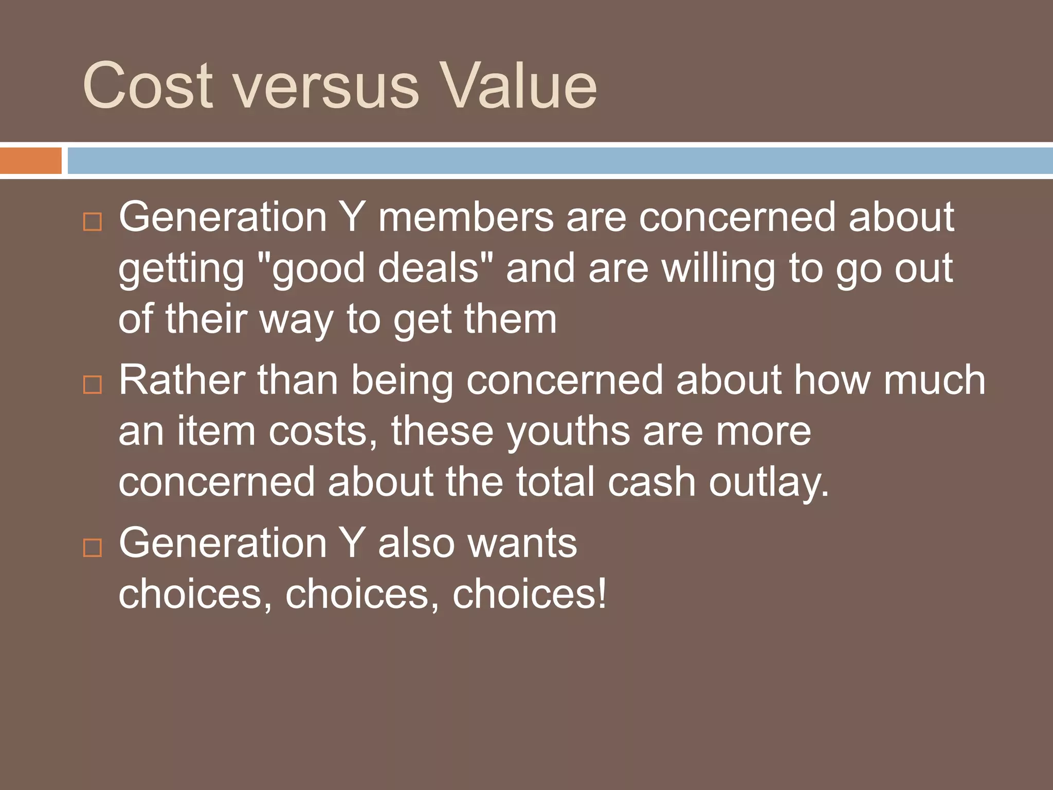 Cost versus ValueGeneration Y members are concerned about getting "good deals" and are willing to go out of their way to get themRather than being concerned about how much an item costs, these youths are more concerned about the total cash outlay. Generation Y also wants choices, choices, choices!