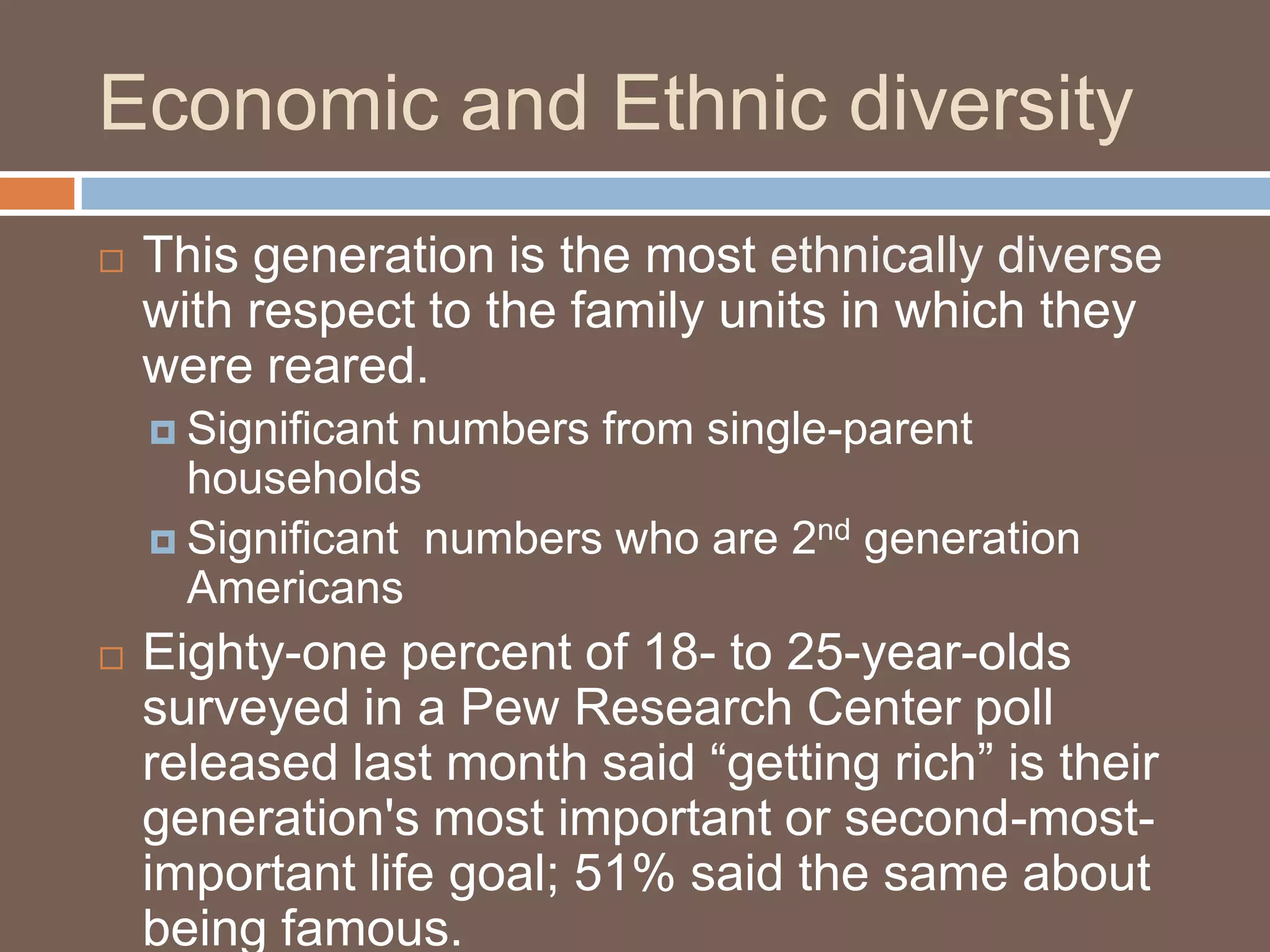 Economic and Ethnic diversityThis generation is the most ethnically diverse with respect to the family units in which they were reared.Significant numbers from single-parent householdsSignificant  numbers who are 2nd generation AmericansEighty-one percent of 18- to 25-year-olds surveyed in a Pew Research Center poll released last month said “getting rich” is their generation's most important or second-most-important life goal; 51% said the same about being famous. 