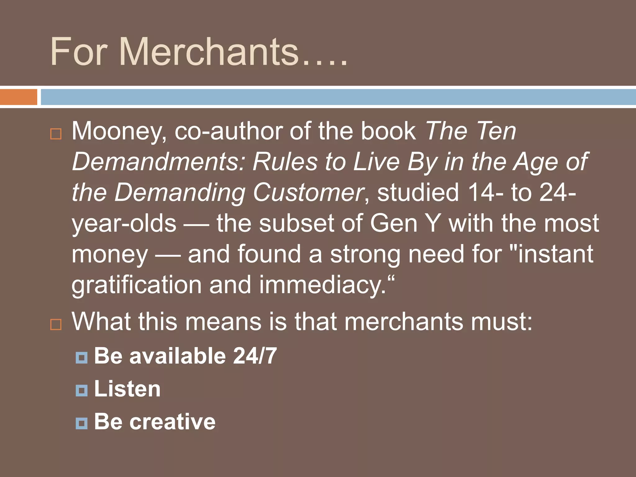 For Merchants….Mooney, co-author of the book The Ten Demandments: Rules to Live By in the Age of the Demanding Customer, studied 14- to 24-year-olds — the subset of Gen Y with the most money — and found a strong need for "instant gratification and immediacy.“What this means is that merchants must:Be available 24/7ListenBe creative