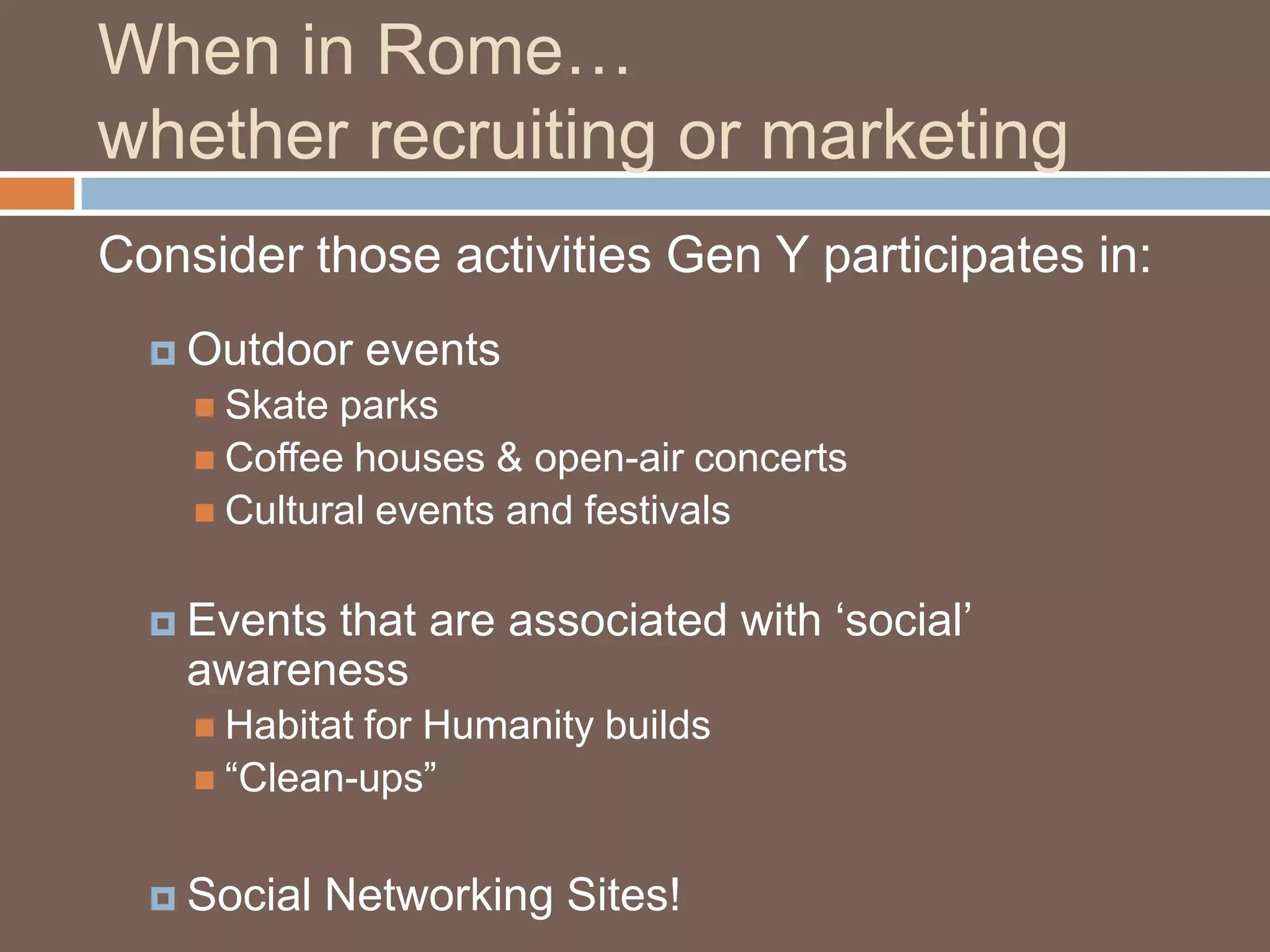 When in Rome…whether recruiting or marketingConsider those activities Gen Y participates in:Outdoor eventsSkate parksCoffee houses & open-air concertsCultural events and festivalsEvents that are associated with ‘social’ awarenessHabitat for Humanity builds“Clean-ups”Social Networking Sites!