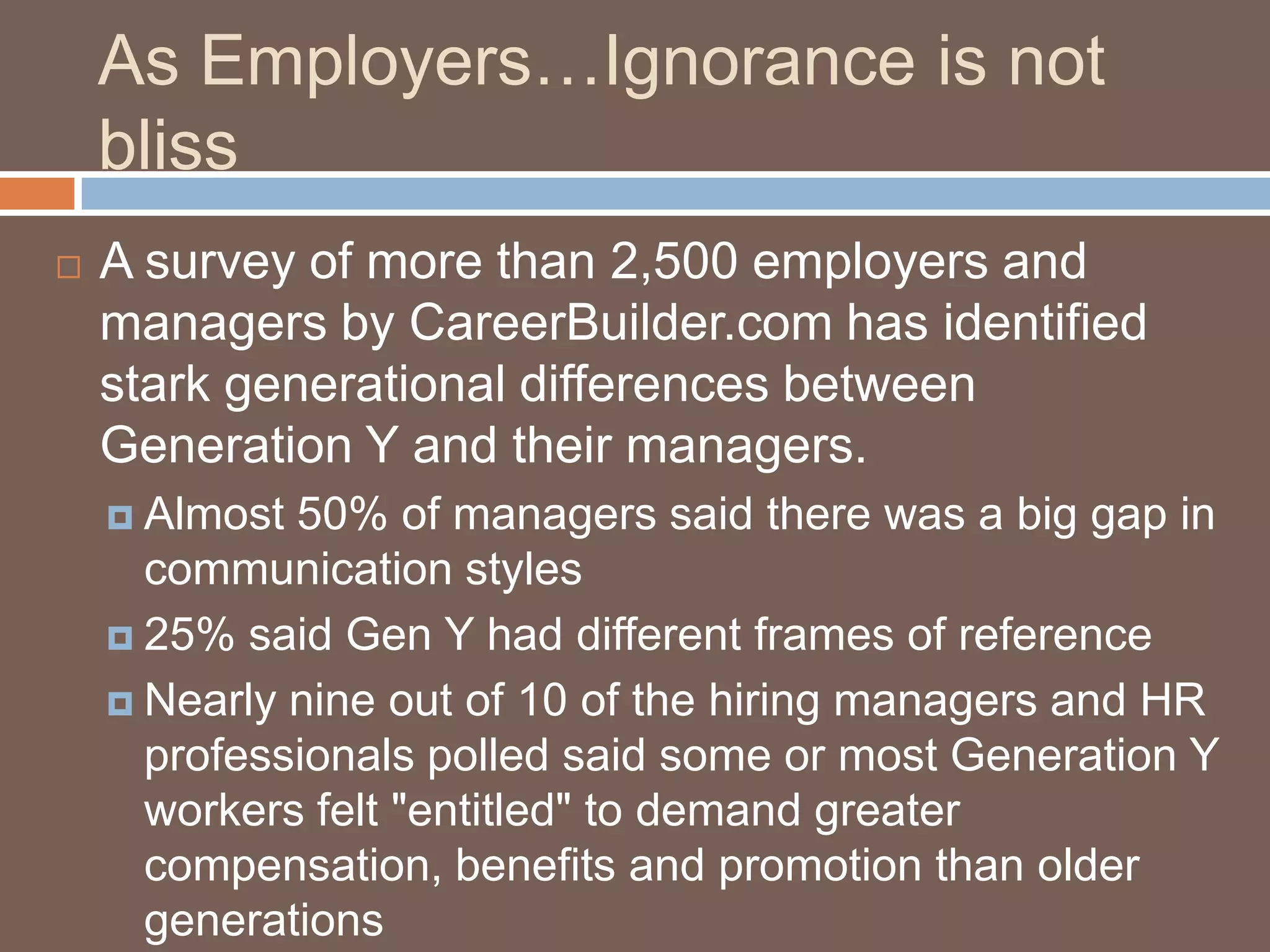 As Employers…Ignorance is not blissA survey of more than 2,500 employers and managers by CareerBuilder.com has identified stark generational differences between Generation Y and their managers.Almost 50% of managers said there was a big gap in communication styles25% said Gen Y had different frames of referenceNearly nine out of 10 of the hiring managers and HR professionals polled said some or most Generation Y workers felt "entitled" to demand greater compensation, benefits and promotion than older generationsJob-hopping is quite acceptable