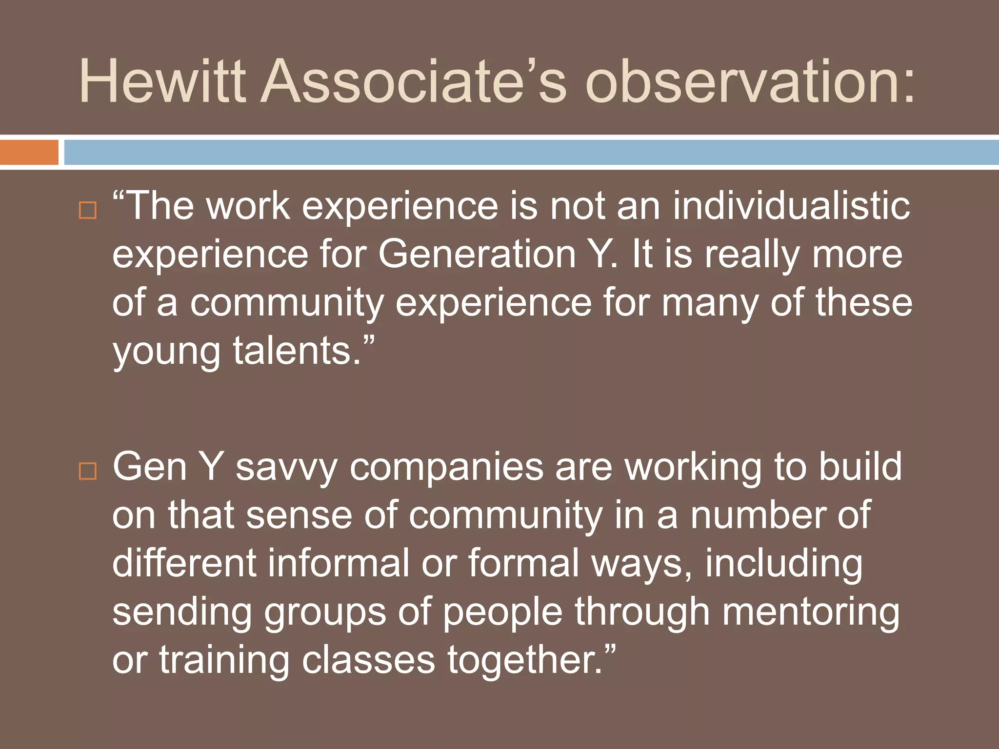 Hewitt Associate’s observation:“The work experience is not an individualistic experience for Generation Y. It is really more of a community experience for many of these young talents.”Gen Y savvy companies are working to build on that sense of community in a number of different informal or formal ways, including sending groups of people through mentoring or training classes together.”