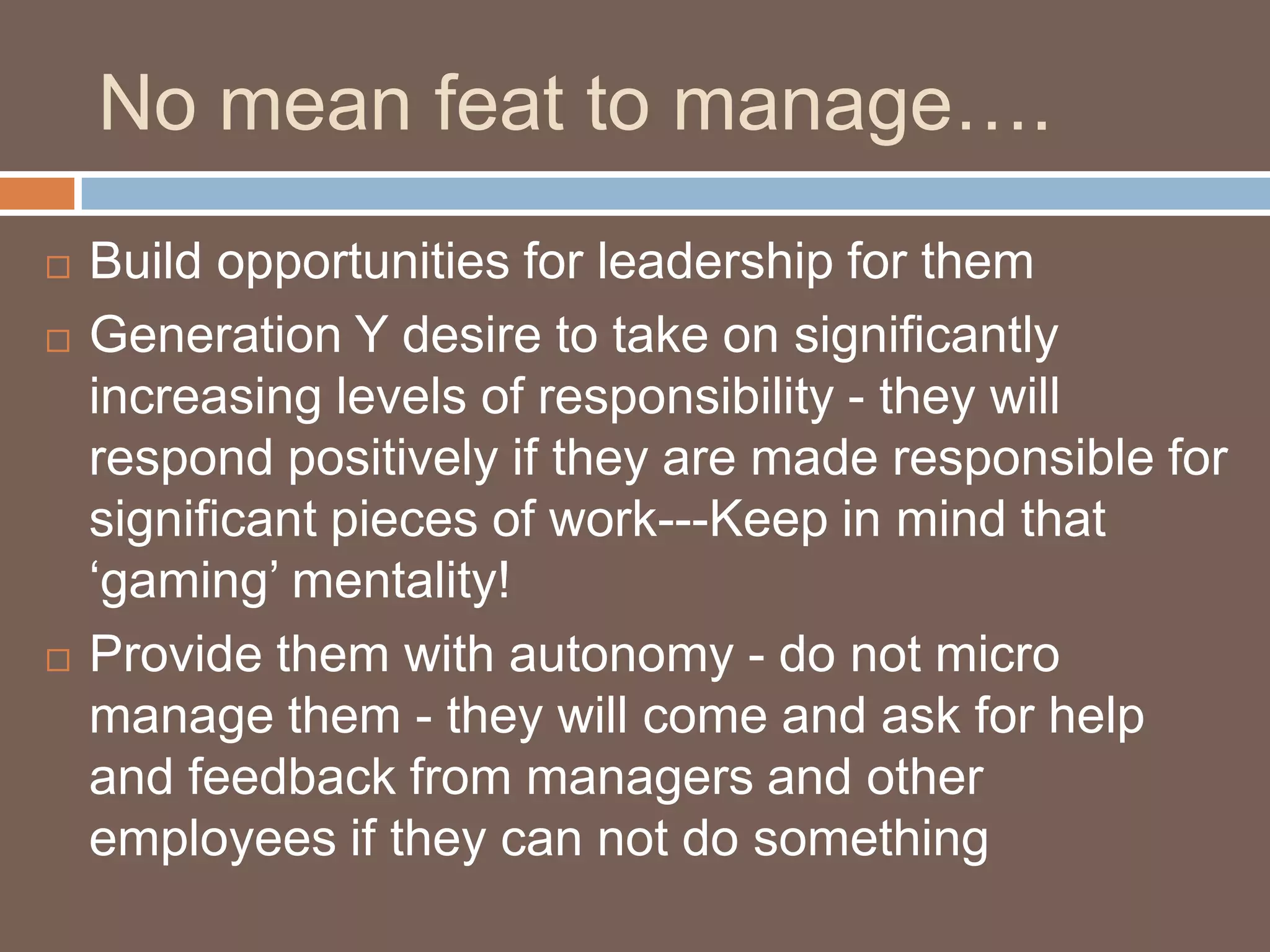 No mean feat to manage….Build opportunities for leadership for them Generation Y desire to take on significantly increasing levels of responsibility - they will respond positively if they are made responsible for significant pieces of work---Keep in mind that ‘gaming’ mentality!Provide them with autonomy - do not micro manage them - they will come and ask for help and feedback from managers and other employees if they can not do something