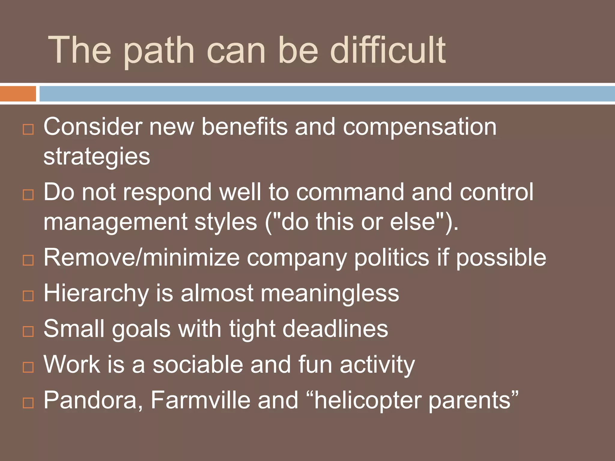 The path can be difficultConsider new benefits and compensation strategies Do not respond well to command and control management styles ("do this or else"). Remove/minimize company politics if possibleHierarchy is almost meaninglessSmall goals with tight deadlines Work is a sociable and fun activityPandora, Farmville and “helicopter parents”
