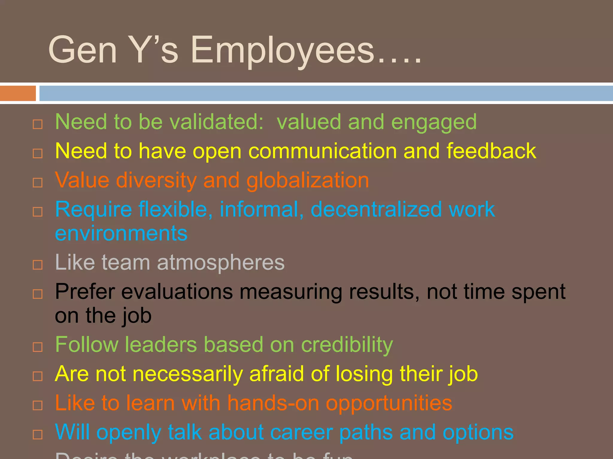 Gen Y’s Employees….Need to be validated:  valued and engagedNeed to have open communication and feedbackValue diversity and globalizationRequire flexible, informal, decentralized work environmentsLike team atmospheresPrefer evaluations measuring results, not time spent on the jobFollow leaders based on credibilityAre not necessarily afraid of losing their jobLike to learn with hands-on opportunitiesWill openly talk about career paths and optionsDesire the workplace to be fun