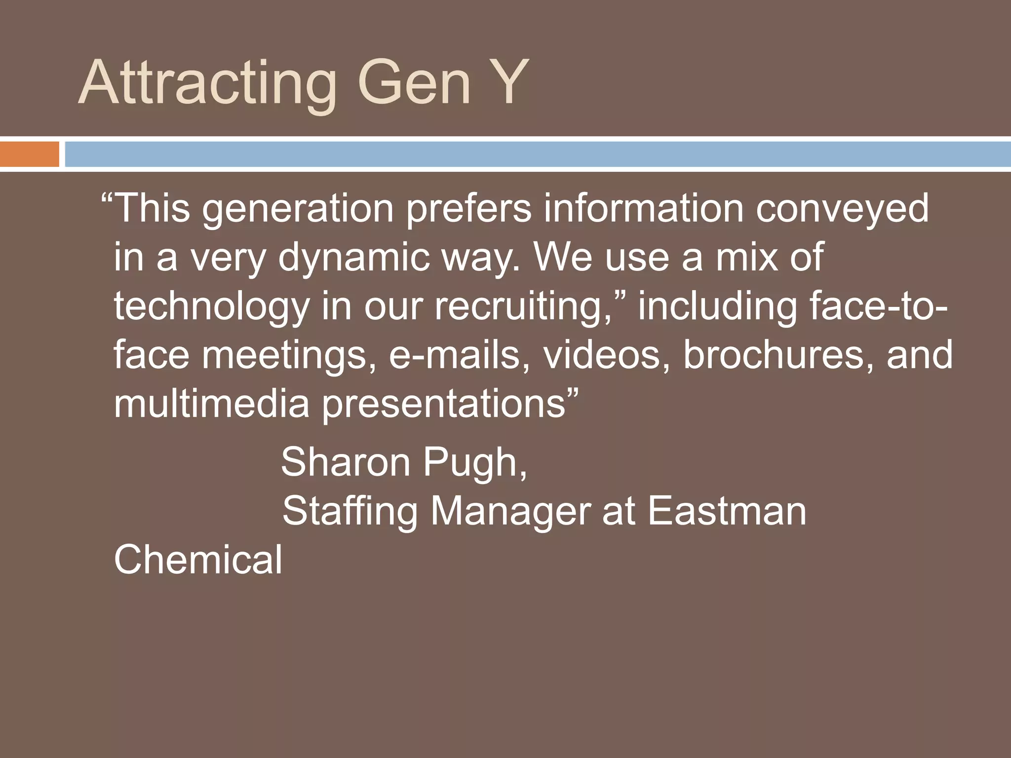 Attracting Gen Y	  “This generation prefers information conveyed in a very dynamic way. We use a mix of technology in our recruiting,” including face-to-face meetings, e-mails, videos, brochures, and multimedia presentations”  			Sharon Pugh,                Staffing Manager at Eastman Chemical