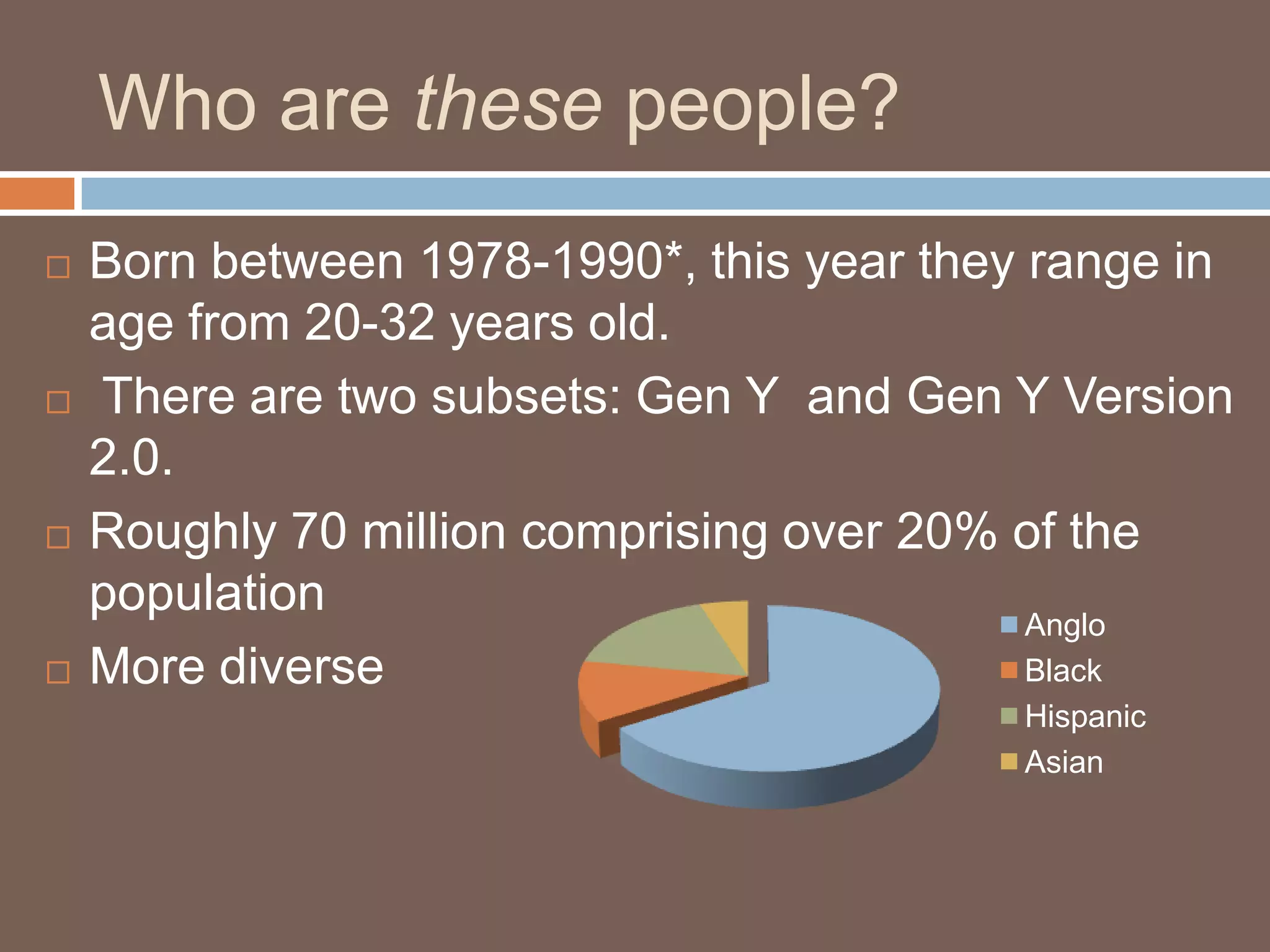 Who are these people?Born between 1978-1990*, this year they range in age from 20-32 years old. There are two subsets: Gen Y  and Gen Y Version 2.0.Roughly 70 million comprising over 20% of the population More diverse
