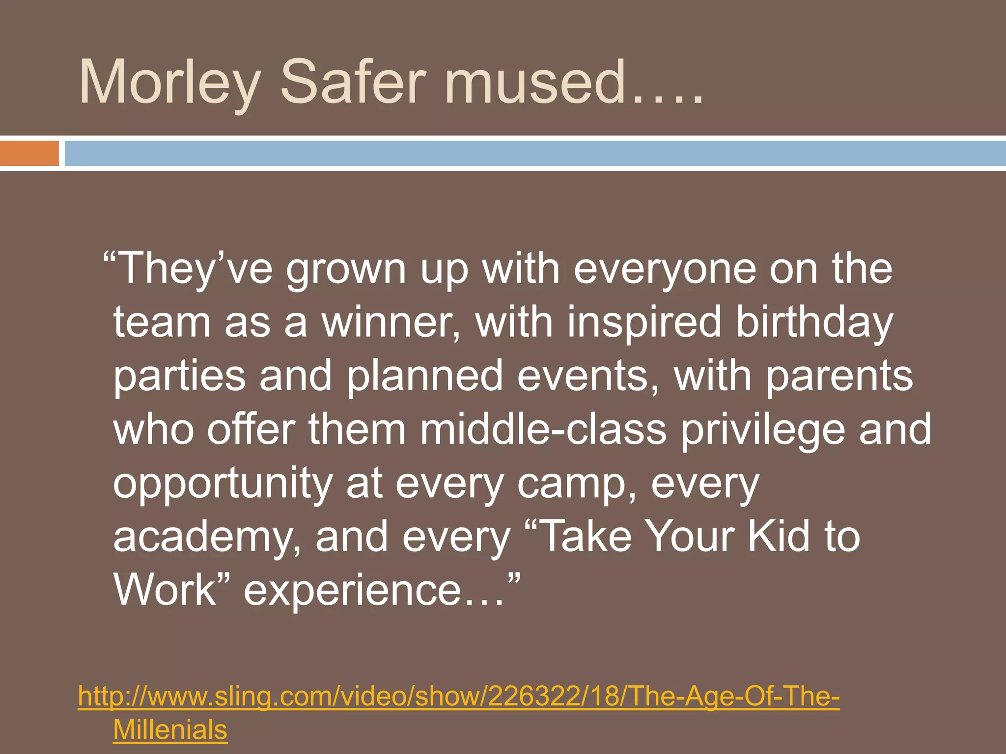 Morley Safer mused….  “They’ve grown up with everyone on the team as a winner, with inspired birthday parties and planned events, with parents who offer them middle-class privilege and opportunity at every camp, every academy, and every “Take Your Kid to Work” experience…” http://www.sling.com/video/show/226322/18/The-Age-Of-The-Millenials