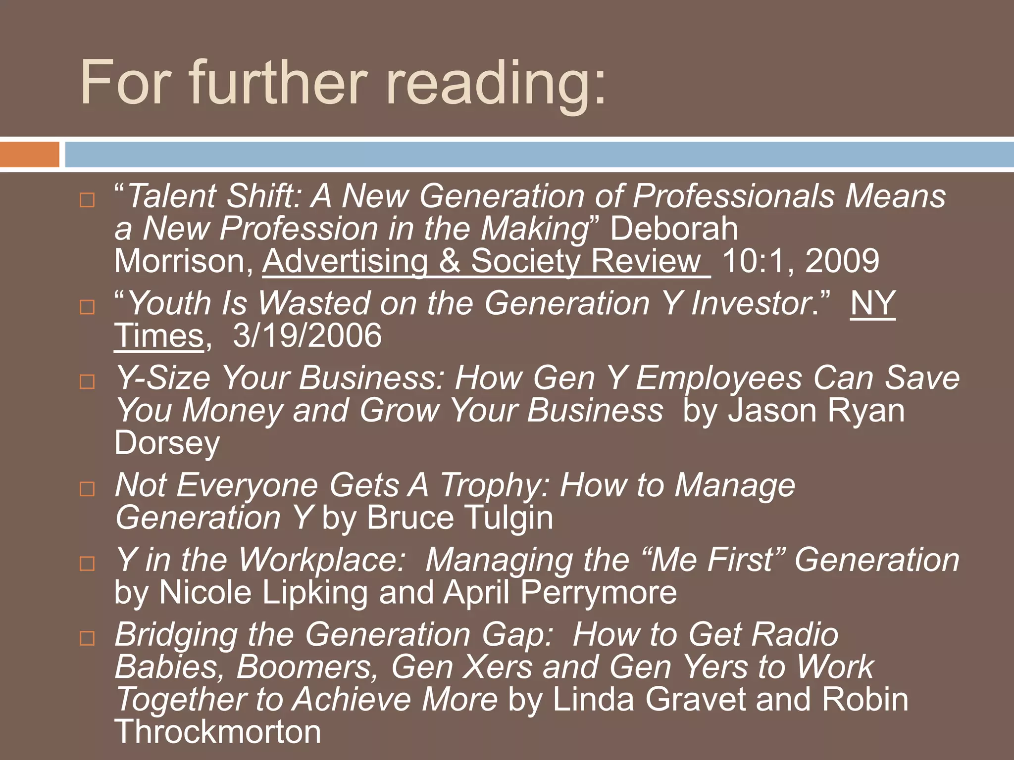 For further reading:	“Talent Shift: A New Generation of Professionals Means a New Profession in the Making” Deborah Morrison, Advertising & Society Review  10:1, 2009“Youth Is Wasted on the Generation Y Investor.”  NY Times,  3/19/2006Y-Size Your Business: How Gen Y Employees Can Save You Money and Grow Your Business  by Jason Ryan DorseyNot Everyone Gets A Trophy: How to Manage Generation Y by Bruce TulginY in the Workplace:  Managing the “Me First” Generation by Nicole Lipking and April PerrymoreBridging the Generation Gap:  How to Get Radio Babies, Boomers, Gen Xers and Gen Yers to Work Together to Achieve More by Linda Gravet and Robin Throckmorton
