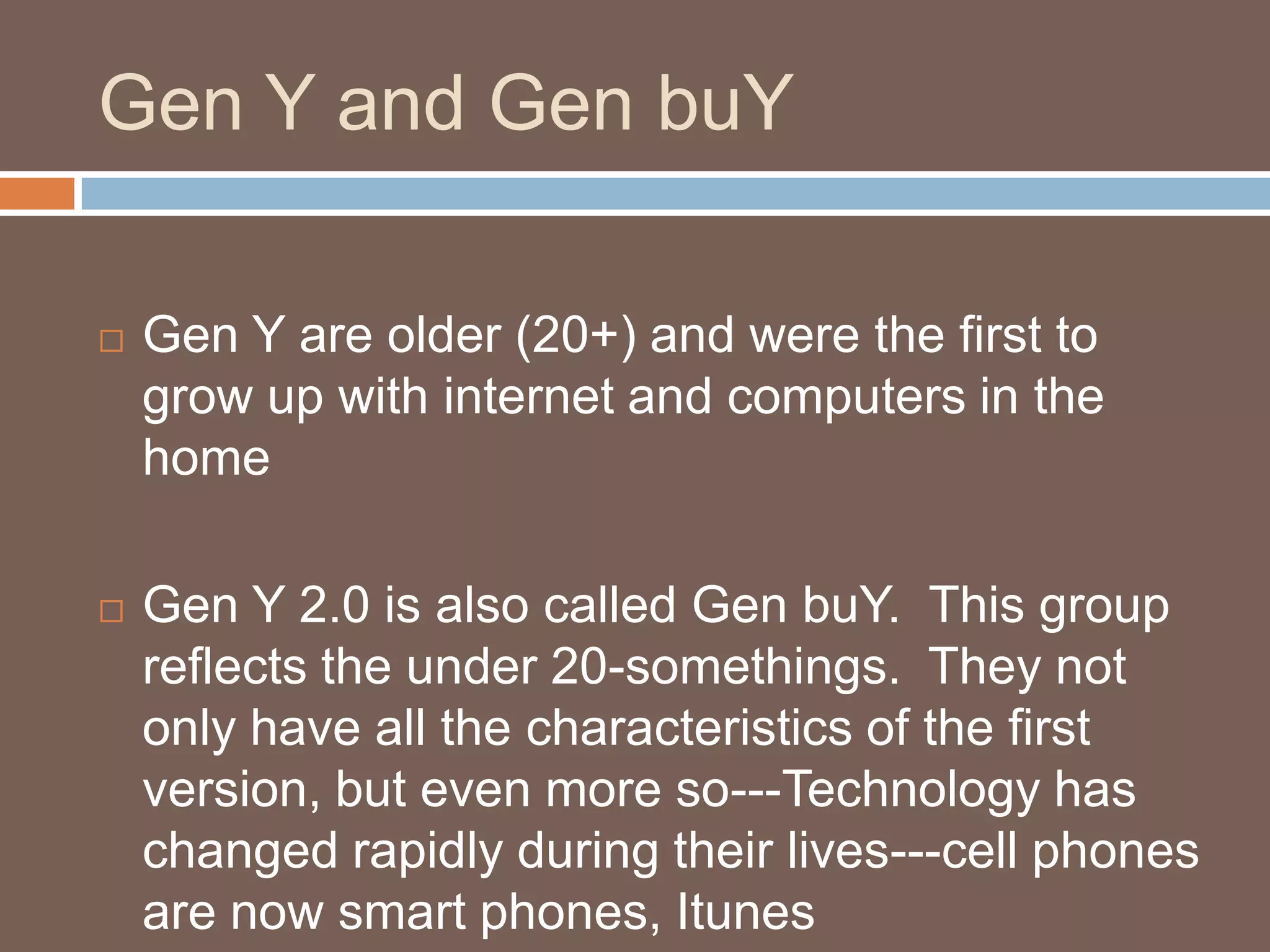 Gen Y and Gen buYGen Y are older (20+) and were the first to grow up with internet and computers in the homeGen Y 2.0 is also called Gen buY.  This group reflects the under 20-somethings.  They not only have all the characteristics of the first version, but even more so---Technology has changed rapidly during their lives---cell phones are now smart phones, Itunes