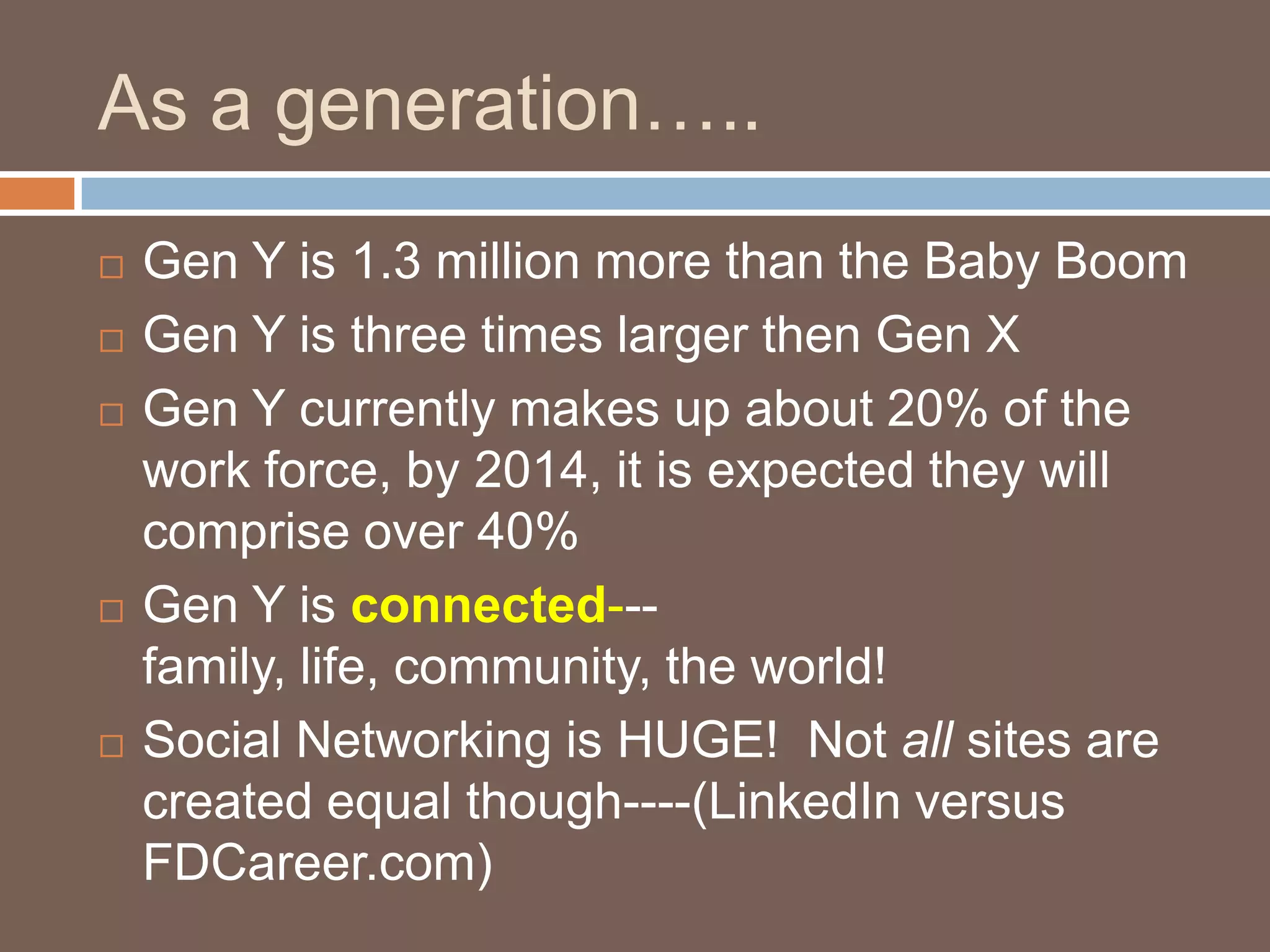 As a generation…..Gen Y is 1.3 million more than the Baby BoomGen Y is three times larger then Gen XGen Y currently makes up about 20% of the work force, by 2014, it is expected they will comprise over 40%Gen Y is connected---family, life, community, the world!  Social Networking is HUGE!  Not all sites are created equal though----(LinkedIn versus FDCareer.com)
