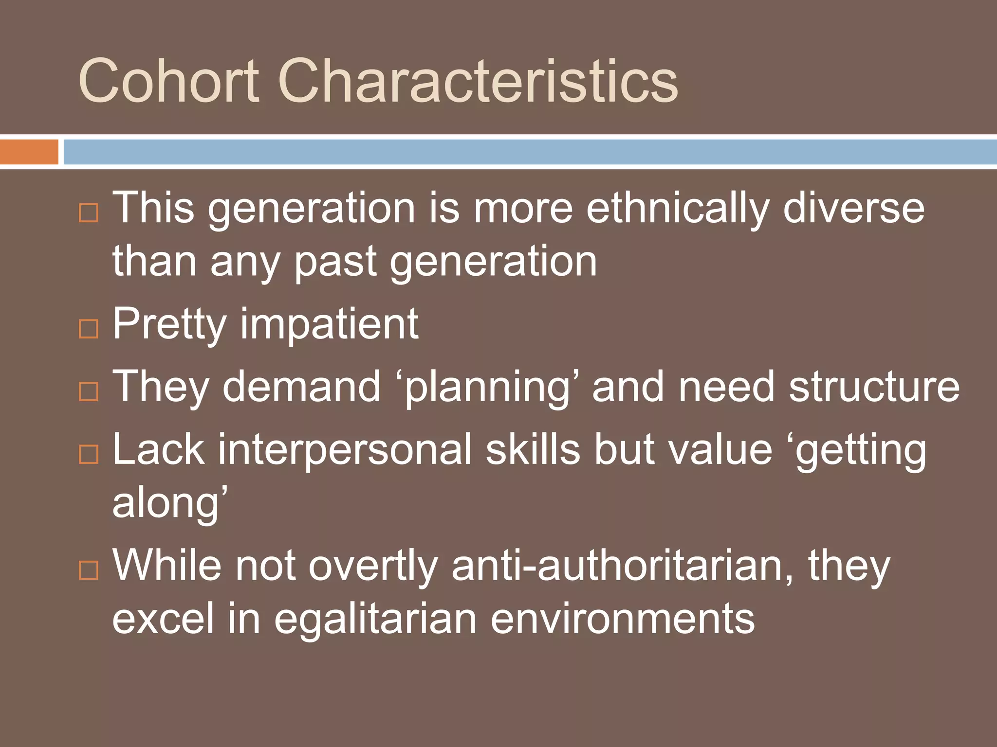 Cohort CharacteristicsThis generation is more ethnically diverse than any past generationPretty impatientThey demand ‘planning’ and need structureLack interpersonal skills but value ‘getting along’While not overtly anti-authoritarian, they excel in egalitarian environments