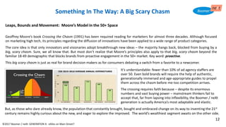 It’s understandable: fewer than 10% of ad agency staffers are
over 50. Even bold brands will require the help of authentic,
generationally immersed and age-appropriate guides to propel
them across the chasm before me-too competition arrives.
The crossing requires faith because – despite its enormous
numbers and vast buying power – mainstream thinkers fail to
accept that, far from lapsing into inflexibility, the Boomer / neXt
generation is actually America’s most adaptable and elastic.
Leaps, Bounds and Movement: Moore’s Model in the 50+ Space
Geoffrey Moore’s book Crossing the Chasm (1991) has been required reading for marketers for almost three decades. Although focused
on marketing high tech, its principles regarding the diffusion of innovations have been applied to a wide range of product categories.
The core idea is that only innovators and visionaries adopt breakthrough new ideas – the majority hangs back, blocked from buying by a
big, scary chasm. Sure, we all know that. But most don’t realize that Moore’s principles also apply to that big, scary chasm beyond the
familiar 18-49 demographic that blocks brands from proactive engagement in the 50+ market. Key word: proactive.
This big scary chasm is just as real for brand decision makers as for consumers debating a switch from a favorite to a newcomer.
Something In The Way: A Big Scary Chasm
CES 2015-2016 AVERAGE ANNUAL EXPENDITURES
But, as those who dare already know, the population that constantly brought, bought and embraced change on its way to inventing the 21st
century remains highly curious about the new, and eager to explore the improved. The world’s wealthiest segment awaits on the other side.
©2017 Boomer / neXt GENERATION X: eXiles on Main Street?
12
 