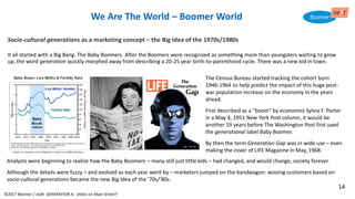The Census Bureau started tracking the cohort born
1946-1964 to help predict the impact of this huge post-
war population increase on the economy in the years
ahead.
First described as a "boom" by economist Sylvia F. Porter
in a May 4, 1951 New York Post column, it would be
another 19 years before The Washington Post first used
the generational label Baby Boomer.
By then the term Generation Gap was in wide use – even
making the cover of LIFE Magazine in May, 1968.
Socio-cultural generations as a marketing concept – the Big Idea of the 1970s/1980s
It all started with a Big Bang. The Baby Boomers. After the Boomers were recognized as something more than youngsters waiting to grow
up, the word generation quickly morphed away from describing a 20-25 year birth-to-parenthood cycle. There was a new kid in town.
We Are The World – Boomer World
Analysts were beginning to realize how the Baby Boomers – many still just little kids – had changed, and would change, society forever.
Although the details were fuzzy – and evolved as each year went by – marketers jumped on the bandwagon: wooing customers based on
socio-cultural generations became the new Big Idea of the ’70s/’80s.
©2017 Boomer / neXt GENERATION X: eXiles on Main Street?
14
 