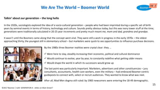 Talkin’ about our generation – the long hello
In the 1920s, sociologists explored the idea of a socio-cultural generation – people who had been imprinted during a specific set of birth
years by seminal events in terms of history, technology and culture. Sounds pretty obvious today, but this was ivory tower stuff at the time;
generations were traditionally calculated in 20-25 year increments and pretty much meant me, mom and dad, grandma and grandpa.
It wasn’t until the Boomers came along that the concept went viral. They were still a work in progress in the early 1970s – the oldest
approaching thirty, the youngest still in elementary school – but marketers were quick to see opportunities to influence purchase decisions.
By the 1980s three Boomer realities were crystal clear: they …
✓ Were here to stay, steadily increasing their economic, political and cultural dominance
✓ Would continue to evolve, year by year, to constantly redefine what getting older means
✓ Would shape the world in which its successors would grow up
The last point was particularly important. Marketers, advertisers and other constituencies – jury
consultants, accountants, health-care workers, even the military – had embraced Boomer-centric
guideposts to connect with, select or recruit audiences. They wanted to know what was next.
After all, Mad Men dogma still ruled: by 1983 newcomers were entering the 18-49 demographic.
We Are The World – Boomer World
©2017 Boomer / neXt GENERATION X: eXiles on Main Street?
15
 