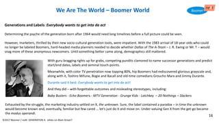 We Are The World – Boomer World
Generations and Labels: Everybody wants to get inta da act
Determining the psyche of the generation born after 1964 would need long timelines before a full picture could be seen.
However, marketers, thrilled by their new socio-cultural generation tools, were impatient. With the 1983 arrival of 18-year olds who could
no longer be labeled Boomers, hard-headed media planners needed to decide whether Dallas of The A-Team – J. R. Ewing or Mr. T – would
snag more of these anonymous newcomers. Until something better came along, demographics still mattered.
With guru bragging rights up for grabs, competing pundits clamored to name successor generations and predict
start/end dates, labels and seminal touch-points.
Meanwhile, with color TV penetration now topping 80%, hip Boomers had rediscovered glorious grayscale and,
along with it, Toshiro Mifune, Bogie and Bacall and old-time comedians Groucho Marx and Jimmy Durante.
Durante said it best: Everybody wants ta get inta da act!
And they did – with forgettable outcomes and misleading stereotypes, including:
Baby Busters - Echo Boomers - MTV Generation - Grunge Kids - Latchkey – 20-Nothings – Slackers
Exhausted by the struggle, the marketing industry settled on X, the unknown. Sure, the label contained a paradox – in time the unknown
would become known and, eventually, familiar but few cared … let’s just do it and move on. Under-valuing Gen X from the get-go became
the modus operandi.
©2017 Boomer / neXt GENERATION X: eXiles on Main Street?
16
 