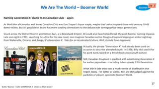 We Are The World – Boomer World
Naming Generation X: blame it on Canadian Club – again
As Mad Men aficionados well know, Canadian Club was Don Draper’s liquor staple; maybe that’s what inspired those mid-century 18-49
demo visions. But it’s possible his brand has more stealthy connections to the debate over demographics versus generations.
Snuck across the Detroit River in prohibition days, a là Boardwalk Empire, CC could also have helped break the post-Boomer naming impasse.
Late one night in 1991, searching for a title for his new novel, one imagines Canadian author Douglas Coupland sipping an amber nightcap
from Walkerville, Ontario, and, bingo, it’s Generation X: Tales for an Accelerated Culture. Well, it could have happened.
Actually, the phrase "Generation X" had already been used on
occasion to describe alienated youth. In 1976, Billy Idol used it for
his punk band, based on a British book about youth culture.
Still, Canadian Coupland is credited with substituting Generation X
for earlier pejoratives – including tuber-spooky 13th Generation.
What didn’t fade away was a murky sense of disaffection that
lingers today. For better or worse, Xers are still judged against the
yardstick of vibrant, optimistic Boomer World.
©2017 Boomer / neXt GENERATION X: eXiles on Main Street?
17
 
