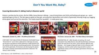 Don’t You Want Me, Baby?
Newsweek: October 31, 1993 – The Whiny Generation
EVER SINCE THE PUBLICATION OF DOUGLAS COUPLAND'S book
"Generation X," we've been subjected to a barrage of essays,
op-ed pieces and feature articles blaming us baby boomers for
the sad face of the twenty-something generation: the boomers
took all the good jobs; the boomers are destroying the planet,
the media is boomer-dominated and boomer-obsessed. The
litany is never-ending.
Covering Generation X: sibling rivalry in Boomer world
History is written by the victors. By the 1990s, bossy Boomer siblings – now driving Volvos and SUVs and feeling quite grown up – were
pointing fingers at Gen X. The Xers gave as good as they got, accusing their big brothers and sisters of generally messing things up, hogging
all the good stuff and all the attention. The media loved the squabble – it made great copy.
Don’t You Want Me, Baby?
The Onion: January 20, 1999 – The Most Odious Generation
WASHINGTON, DC—After decades of waiting, the much-
anticipated mass Baby Boomer die-off should finally commence
within the next five to ten years, Census Bureau officials said
Monday … the ravages of age will take its toll on boomer self-
indulgence, and the curtain will at long last fall on what is
regarded by many as the most odious generation America has
ever produced.
©2017 Boomer / neXt GENERATION X: eXiles on Main Street?
20
 
