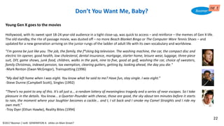 "I'm gonna be just like you. The job, the family, the f*cking big television. The washing machine, the car, the compact disc and
electric tin opener, good health, low cholesterol, dental insurance, mortgage, starter home, leisure wear, luggage, three-piece
suit, DIY, game shows, junk food, children, walks in the park, nine to five, good at golf, washing the car, choice of sweaters,
family Christmas, indexed pension, tax exemption, clearing gutters, getting by, looking ahead, the day you die."
-Mark Renton (Ewan McGregor), Trainspotting (1996)
“My dad left home when I was eight. You know what he said to me? Have fun, stay single. I was eight.”
-Steve Dunne (Campbell Scott), Singles (1992)
“There's no point to any of this. It's all just a... a random lottery of meaningless tragedy and a series of near escapes. So I take
pleasure in the details. You know... a Quarter-Pounder with cheese, those are good, the sky about ten minutes before it starts
to rain, the moment where your laughter becomes a cackle... and I, I sit back and I smoke my Camel Straights and I ride my
own melt.”
-Troy Dyer (Ethan Hawke), Reality Bites (1994)
Young Gen X goes to the movies
Hollywood, with its sweet spot 18-24 year-old audience in a tight close-up, was quick to access – and reinforce – the memes of Gen X life.
The old standby, the rite of passage movie, was dusted off – no more Beach Blanket Bingo or The Computer Wore Tennis Shoes – and
updated for a new generation arriving on the junior rungs of the ladder of adult life with its own vocabulary and worldview.
Don’t You Want Me, Baby?
©2017 Boomer / neXt GENERATION X: eXiles on Main Street?
22
 