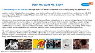 Don’t You Want Me, Baby?
©2017 Boomer / neXt GENERATION X: eXiles on Main Street?
A 40-something Gen Xer looks back: excerpts from “The Bestest Generation” – Rich Cohen, Vanity Fair, September 2017
Just think of all the things that have come and gone in our lifetimes, all the would-be futures we watched age into obsolescence – CD, DVD,
answering machine, Walkman, mixtape, MTV, video store, mall. There were still some rotary phones around in our childhood--now it's
nothing but virtual buttons.
Members of my generation turn out to be something like Humphrey Bogart in Casablanca--we've seen everything and grown tired of history
and all the fighting and so have opened our own little joint at the edge of the desert, the last outpost in a world gone mad, the last light in
the last saloon on the darkest night of the year. Though there never were enough of us to demand the undivided attention of advertisers
and hitmakers, we have been happy in our little joint astride the Sahara. We have been witnesses, watching and recalling. Not the children
of the Boomers, but the little brothers and little sisters. We do not believe what they believe but can imitate them if necessary.
We are the last generation to grow up with crappy video games, with actual arcades instead of quality home consoles. If you wanted to
play, you had to leave the house and mix it up with the ruffians. That is, we are the last Americans to have the old-time childhood, wherein
you were assigned a bully along with a homeroom teacher. Our childhood was closer to those of the 1950s than to whatever they're doing
today. It was coherent, hands-on, dirty, and fun.
23
 