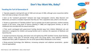 Treading the Turf of Generation X
√ Typically assigned a starting birth year of 1965 and end year of 1981, although some researchers define
their birth date as being in the early 1960s
√ Seen as the “sandwich generation” between two larger demographic cohorts, Baby Boomers and
Millennials, can lead to a mistaken impression that they are “thin,” population-wise, which is not the case
√ Known as a generation of “latchkey children” due to a greater lack of adult supervision, mothers working
outside of the home, rising levels of divorce (peaking in 1980) and single-parent families, as well as
childhoods that coincided with the sexual revolution
√ Their youth overlapped with government funding diverted away from children (Medicaid cuts and
reductions in programs for children and young families) and in contrast, the expansion of Medicare and
Social Security
√ Societal touchstones of grunge, alternative rock and rap/hip-hop; MTV; Seinfeld; Friends; Oprah Winfrey;
Michael Jackson; rising rates of homicide among youth and young adults; crack epidemic; AIDS/HIV;
independent films; cable TV expansion; the rise of the special effects blockbuster at the movies
√ Rising personal technology (the Walkman; increasing computer and cellphone penetration; greater
internet applicability)
Don’t You Want Me, Baby?
©2017 Boomer / neXt GENERATION X: eXiles on Main Street?
24
 