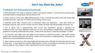 √ Often portrayed in the media as apathetic, aimless, uncaring and “slackers.” Accused of not wanting to grow
up and portrayed as having a bleak, cynical outlook on life
√ Severe recession of the early 1980s affected parents of Gen X and the generation itself, with double-digit
unemployment rates, high rates of inflation and the savings and loan crisis
√ Important events often involved actual or attempted death and destruction: Three Mile Island; the
Challenger Explosion; John Lennon’s murder; the Exxon Valdez Oil Tanker Spill; Ronald Reagan being shot, etc.
√ But as adults, Gen X representatives often turned into “butterflies,” gaining a reputation for
entrepreneurship, hard work, dedication, adherence to rules, self-confidence, independence, resourcefulness,
pragmatism and being comfortable with change. Studies show that they are “balanced and happy” in midlife
√ As consumers, Xers highly value due diligence and research on potential purchases. They prefer rational
appeals over emotional portrayals and look for sincerity and authenticity in marketing efforts. They enjoy the
experience of a personalized brand connection
√ Now in prime earning years, they enjoy heightened spending power, although the Great Recession hit many
of them hard. In many ways they resemble Baby Boomers in terms of discretionary purchases, but the rising
price of college for their children is often a significant hit to their incomes / wealth
Treading the Turf of Generation X (continued)
Don’t You Want Me, Baby?
©2017 Boomer / neXt GENERATION X: eXiles on Main Street?
25
 