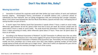 Moving Up and Out
√ Generation X entered the corporate world with little fanfare but novel notions of work and traditional
business dogmas. Technological fluency, prioritization of work/life balance and a premium placed on
individuality are their hallmarks. Xers are taking management roles and mentoring their younger coworkers.
Many in this cohort have followed Xers like Elon Musk (Tesla Motors, SpaceX and Solar City): a whopping 55% of
startup founders are part of Gen X.
√ A recent report from Nielsen found that Generation X spends almost 7 hours a week on social media.
Millennials, aged between 18 and 34, spend a little more than 6 hours per week. By contrast, people over 50
spend about 4 hours a week on social media. The study found that Generation X members spend about 32
hours a week consuming all media, while millennials spend about 27 hours. Those over 50 spend about 20
hours on all media.
√ According to the National Association of Realtors®, by 2017 Generation X suffered more than any other
age cohort from the housing bust, but a new survey suggests this group of home buyers finally showing signs of
life. Lawrence Yun, National Association of Realtors Chief Economist says “fortunately, the much stronger job
market and 41% cumulative rise in home prices since 2011 have helped a growing number [of Xers] build
enough equity to finally sell and trade up to a larger home.” More Gen X sellers are expected this year and are
definitely needed to ease the inventory shortages in much of the country.
Don’t You Want Me, Baby?
©2017 Boomer / neXt GENERATION X: eXiles on Main Street?
27
 