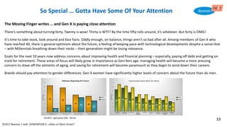 ©2017 Boomer / neXt GENERATION X: eXiles on Main Street?
So Special … Gotta Have Some Of Your Attention
The Moving Finger writes … and Gen X is paying close attention
There’s something about turning forty. Twenty is wow! Thirty is WTF? By the time fifty rolls around, it’s whatever. But forty is OMG!
It’s time to take stock, look around and face facts. Oddly enough, on balance, things aren’t so bad after all. Among members of Gen X who
have reached 40, there is general optimism about the future, a feeling of keeping pace with technological developments despite a sense that
– with Millennials breathing down their necks – their generation might be losing relevance.
Goals for the next 10 years now address concerns about improving health and financial planning – especially, paying off debt and getting on
track for retirement. These areas of focus will likely grow in importance as Gen Xers age; managing health will become a more pressing
concern to stave off the ailments of aging, and saving for retirement will become paramount as they begin to wind down their careers.
Brands should pay attention to gender differences: Gen X women have significantly higher levels of concern about the future than do men.
SOURCE: Lightspeed GMI - Mintel
33
 