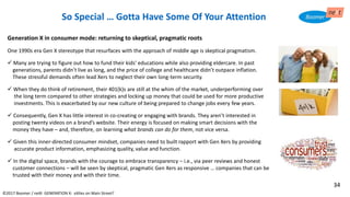 ©2017 Boomer / neXt GENERATION X: eXiles on Main Street?
Generation X in consumer mode: returning to skeptical, pragmatic roots
One 1990s era Gen X stereotype that resurfaces with the approach of middle age is skeptical pragmatism.
✓ Many are trying to figure out how to fund their kids’ educations while also providing eldercare. In past
generations, parents didn’t live as long, and the price of college and healthcare didn’t outpace inflation.
These stressful demands often lead Xers to neglect their own long-term security.
✓ When they do think of retirement, their 401(k)s are still at the whim of the market, underperforming over
the long term compared to other strategies and locking up money that could be used for more productive
investments. This is exacerbated by our new culture of being prepared to change jobs every few years.
✓ Consequently, Gen X has little interest in co-creating or engaging with brands. They aren’t interested in
posting twenty videos on a brand’s website. Their energy is focused on making smart decisions with the
money they have – and, therefore, on learning what brands can do for them, not vice versa.
✓ Given this inner-directed consumer mindset, companies need to built rapport with Gen Xers by providing
accurate product information, emphasizing quality, value and function.
✓ In the digital space, brands with the courage to embrace transparency – i.e., via peer reviews and honest
customer connections – will be seen by skeptical, pragmatic Gen Xers as responsive … companies that can be
trusted with their money and with their time.
So Special … Gotta Have Some Of Your Attention
34
 