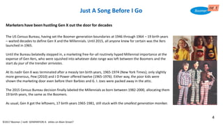 Just A Song Before I Go
Marketers have been hustling Gen X out the door for decades
The US Census Bureau, having set the Boomer generation boundaries at 1946 through 1964 – 19 birth years
– waited decades to define Gen X and the Millennials. Until 2015, all anyone knew for certain was the Xers
launched in 1965.
Until the Bureau belatedly stepped in, a marketing free-for-all routinely hyped Millennial importance at the
expense of Gen Xers, who were squished into whatever date range was left between the Boomers and the
start du jour of the trendier arrivistes.
At its nadir Gen X was terminated after a measly ten birth years, 1965-1974 (New York Times); only slightly
more generous, Pew (2010) and J D Power offered twelve (1965-1976). Either way, the poor kids were
shown the marketing door even before their Barbies and G. I. Joes were packed away in the attic.
The 2015 Census Bureau decision finally labeled the Millennials as born between 1982-2000, allocating them
19 birth years, the same as the Boomers.
As usual, Gen X got the leftovers, 17 birth years 1965-1981, still stuck with the smallest generation moniker.
©2017 Boomer / neXt GENERATION X: eXiles on Main Street?
4
 