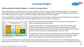 And the young shall inherit the Agency … at least, the young survivors
Of the 300 occupations tracked by the Bureau of Labor Statistics only one – restaurant workers and hotel employees – has a younger
median age than that of public relations and advertising (38). Industry sources suggest fewer than 10% of ad agency employees are over
fifty – almost always senior managers – and that the average creative department staffer is aged 28.
It’s ironic that agency employees finally die off at the entry point to the most numerous, prosperous and valuable cohort: the average US
household head, new automobile buyer and (even) Apple Macintosh user is over fifty – 52 in each case.
©2017 Boomer / neXt GENERATION X: eXiles on Main Street?
With Gen X now taking over C suites across the country and around the world, bold
brands are beginning to balk at old taboos.
As senior decision-makers – including ad agency execs – enter their late forties and
contemplate their personal exile from the 18-49 demographic they face a work/life
paradox. Lionized as dynamic innovators at the office, they are denigrated as too old and
too stuck in their ways to warrant targeting by their own ads at home.
So a challenge is coming into focus at disruptive shops: how can creatives, media planners
and data scientists in their mid-twenties equip themselves with the authentic insights
they’ll need to engage prime consumers the same age as their own parents?
Losing My Religion
SOURCE: Boomer / neXt
For sure, yuk-yuk anecdotal tropes inspired by ditzy mom, doofus dad or Uncle Joe – whose ’94 Crown Vic is either embarrassing or cool,
depending on the circumstance – won’t sit well with the iconoclastic 50-something Gen Xers running companies. It’s going to be interesting.
43
 