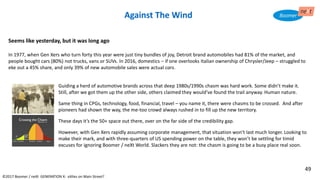 Seems like yesterday, but it was long ago
In 1977, when Gen Xers who turn forty this year were just tiny bundles of joy, Detroit brand automobiles had 81% of the market, and
people bought cars (80%) not trucks, vans or SUVs. In 2016, domestics – if one overlooks Italian ownership of Chrysler/Jeep – struggled to
eke out a 45% share, and only 39% of new automobile sales were actual cars.
©2017 Boomer / neXt GENERATION X: eXiles on Main Street?
Against The Wind
Guiding a herd of automotive brands across that deep 1980s/1990s chasm was hard work. Some didn’t make it.
Still, after we got them up the other side, others claimed they would’ve found the trail anyway. Human nature.
Same thing in CPGs, technology, food, financial, travel – you name it, there were chasms to be crossed. And after
pioneers had shown the way, the me-too crowd always rushed in to fill up the new territory.
These days it’s the 50+ space out there, over on the far side of the credibility gap.
However, with Gen Xers rapidly assuming corporate management, that situation won’t last much longer. Looking to
make their mark, and with three-quarters of US spending power on the table, they won’t be settling for timid
excuses for ignoring Boomer / neXt World. Slackers they are not: the chasm is going to be a busy place real soon.
49
 