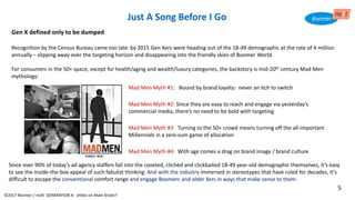 Just A Song Before I Go
Since over 90% of today’s ad agency staffers fall into the coveted, clichéd and clickbaited 18-49 year-old demographic themselves, it’s easy
to see the inside-the-box appeal of such fabulist thinking. And with the industry immersed in stereotypes that have ruled for decades, it’s
difficult to escape the conventional comfort range and engage Boomers and older Xers in ways that make sense to them.
Gen X defined only to be dumped
Recognition by the Census Bureau came too late: by 2015 Gen Xers were heading out of the 18-49 demographic at the rate of 4 million
annually – slipping away over the targeting horizon and disappearing into the friendly skies of Boomer World.
For consumers in the 50+ space, except for health/aging and wealth/luxury categories, the backstory is mid-20th century Mad Men
mythology:
Mad Men Myth #1: Bound by brand loyalty: never an itch to switch
Mad Men Myth #2: Since they are easy to reach and engage via yesterday’s
commercial media, there’s no need to be bold with targeting
Mad Men Myth #3: Turning to the 50+ crowd means turning off the all-important
Millennials in a zero-sum game of allocation
Mad Men Myth #4: With age comes a drag on brand image / brand culture
©2017 Boomer / neXt GENERATION X: eXiles on Main Street?
5
 