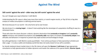 Still runnin’ against the wind – older now, but still runnin’ against the wind
You can’t Google your way to Boomer / neXt World.
Understanding the 50+ space is about way more than metrics, or search engine results, or Top 10 lists or big data
analysis of media consumption or defining seminal events.
We know because it’s our world – the only home we’ve ever known.
We also know it is a moving target – it doesn’t look anything like the stereotype of a population shuffling its way to a
retirement home.
Those who dare the chasm discover a vibrant, dynamic destination that constantly re-imagines itself, constantly
rejects erroneous and outdated assumptions and constantly adds new layers of context and constantly adopts new
attitudes and behaviors in response to present-day rapid societal and technological change.
But although Boomer / neXt World is easily quantifiable – from online purchases to Tesla ownership to Airbnb and
Uber usage – it is also a subtle and shadowy world that does not easily reveal its true self to outsiders.
So, brands looking to boost market share in the 50+ demo call upon the Boomer / neXt team of age-appropriate
consultants to help operationalize its hidden dynamics and master the cadences of its special dialect, Boomer Speak.
©2017 Boomer / neXt GENERATION X: eXiles on Main Street?
Against The Wind
50
 