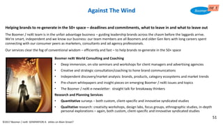 Against The Wind
Boomer neXt World Consulting and Coaching
• Deep immersion, on-site seminars and workshops for client managers and advertising agencies
• Creative and strategic consultation/coaching to hone brand communications
• Independent discovery/market analysis: brands, products, category ecosystems and market trends
• Pre-chasm whitepapers and insight pieces on emerging Boomer / neXt issues and topics
• The Boomer / neXt e-newsletter: straight talk for breakaway thinkers
Research and Planning Services
• Quantitative surveys – both custom, client-specific and innovative syndicated studies
• Qualitative research: creativity workshops, design labs, focus groups, ethnographic studies, in-depth
personal explorations – again, both custom, client-specific and innovative syndicated studies
©2017 Boomer / neXt GENERATION X: eXiles on Main Street?
Helping brands to re-generate in the 50+ space – deadlines and commitments, what to leave in and what to leave out
The Boomer / neXt team is in the unfair advantage business – guiding leadership brands across the chasm before the laggards arrive.
We’re smart, independent and we know our business: our team members are all Boomers and older Gen Xers with long careers spent
connecting with our consumer peers as marketers, consultants and ad agency professionals.
Our services clear the fog of conventional wisdom – efficiently and fast – to help brands re-generate in the 50+ space
51
 