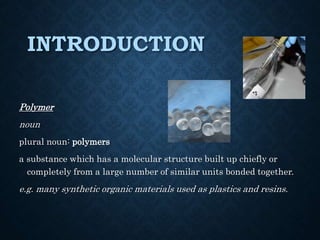 INTRODUCTION
Polymer
noun
plural noun: polymers
a substance which has a molecular structure built up chiefly or
completely from a large number of similar units bonded together.
e.g. many synthetic organic materials used as plastics and resins.
 
