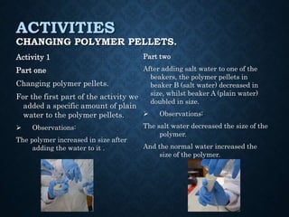 ACTIVITIES
CHANGING POLYMER PELLETS.
Activity 1
Part one
Changing polymer pellets.
For the first part of the activity we
added a specific amount of plain
water to the polymer pellets.
 Observations:
The polymer increased in size after
adding the water to it .
Part two
After adding salt water to one of the
beakers, the polymer pellets in
beaker B (salt water) decreased in
size, whilst beaker A (plain water)
doubled in size.
 Observations:
The salt water decreased the size of the
polymer.
And the normal water increased the
size of the polymer.
 
