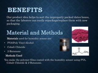 BENEFITS
Our product idea helps to sort the improperly packed dates boxes,
so that the laborers can easily repackage/replace them with new
packaging.
Material and Methods
Materials used for humidity sensor are:
• PVA(Poly Vinyl Alcohol
• Cobalt Chloride
• 2-Butanone
Methods Used:
You make the polymer films coated with the humidity sensor using PVA,
Cobalt Chloride & 2-Butanone.
 