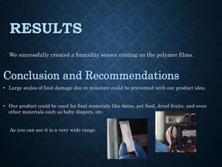 RESULTS
We successfully created a humidity sensor coating on the polymer films.
Conclusion and Recommendations
• Large scales of food damage due to moisture could be prevented with our product idea.
• Our product could be used for food materials like dates, pet food, dried fruits, and even
other materials such as baby diapers, etc.
As you can see it is a very wide range.
 