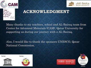 ACKNOWLEDGMENT
Many thanks to my teachers, school and AL-Bairaq team from
Center for Advanced Materials (CAM), Qatar University for
supporting us during our journey with a AL-Bairaq.
Also, I would like to thank the sponsors UNESCO, Qatar
National Commission.
 