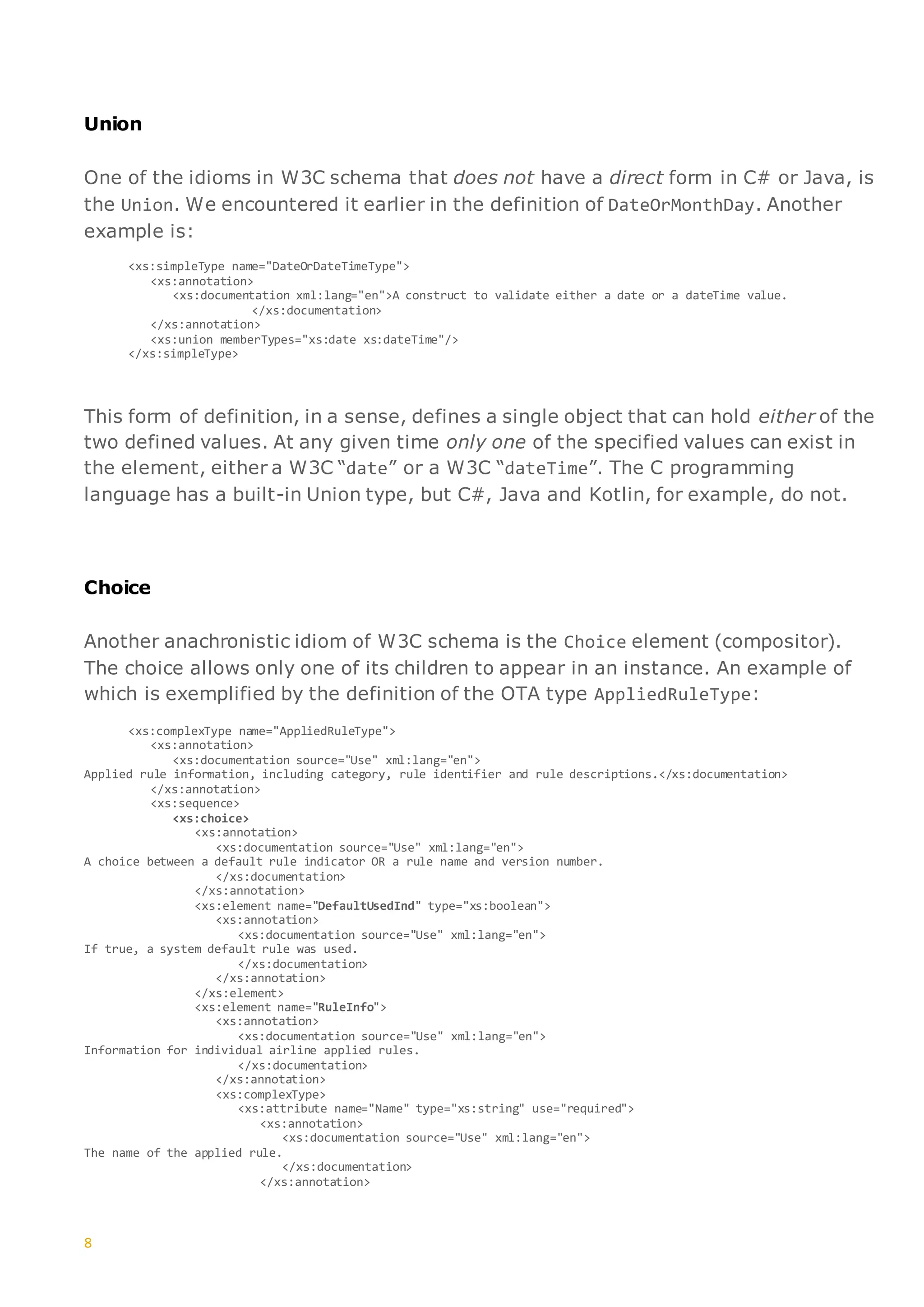 8
Union
One of the idioms in W3C schema that does not have a direct form in C# or Java, is
the Union. We encountered it earlier in the definition of DateOrMonthDay. Another
example is:
<xs:simpleType name="DateOrDateTimeType">
<xs:annotation>
<xs:documentation xml:lang="en">A construct to validate either a date or a dateTime value.
</xs:documentation>
</xs:annotation>
<xs:union memberTypes="xs:date xs:dateTime"/>
</xs:simpleType>
This form of definition, in a sense, defines a single object that can hold either of the
two defined values. At any given time only one of the specified values can exist in
the element, either a W3C “date” or a W3C “dateTime”. The C programming
language has a built-in Union type, but C#, Java and Kotlin, for example, do not.
Choice
Another anachronistic idiom of W3C schema is the Choice element (compositor).
The choice allows only one of its children to appear in an instance. An example of
which is exemplified by the definition of the OTA type AppliedRuleType:
<xs:complexType name="AppliedRuleType">
<xs:annotation>
<xs:documentation source="Use" xml:lang="en">
Applied rule information, including category, rule identifier and rule descriptions.</xs:documentation>
</xs:annotation>
<xs:sequence>
<xs:choice>
<xs:annotation>
<xs:documentation source="Use" xml:lang="en">
A choice between a default rule indicator OR a rule name and version number.
</xs:documentation>
</xs:annotation>
<xs:element name="DefaultUsedInd" type="xs:boolean">
<xs:annotation>
<xs:documentation source="Use" xml:lang="en">
If true, a system default rule was used.
</xs:documentation>
</xs:annotation>
</xs:element>
<xs:element name="RuleInfo">
<xs:annotation>
<xs:documentation source="Use" xml:lang="en">
Information for individual airline applied rules.
</xs:documentation>
</xs:annotation>
<xs:complexType>
<xs:attribute name="Name" type="xs:string" use="required">
<xs:annotation>
<xs:documentation source="Use" xml:lang="en">
The name of the applied rule.
</xs:documentation>
</xs:annotation>
 