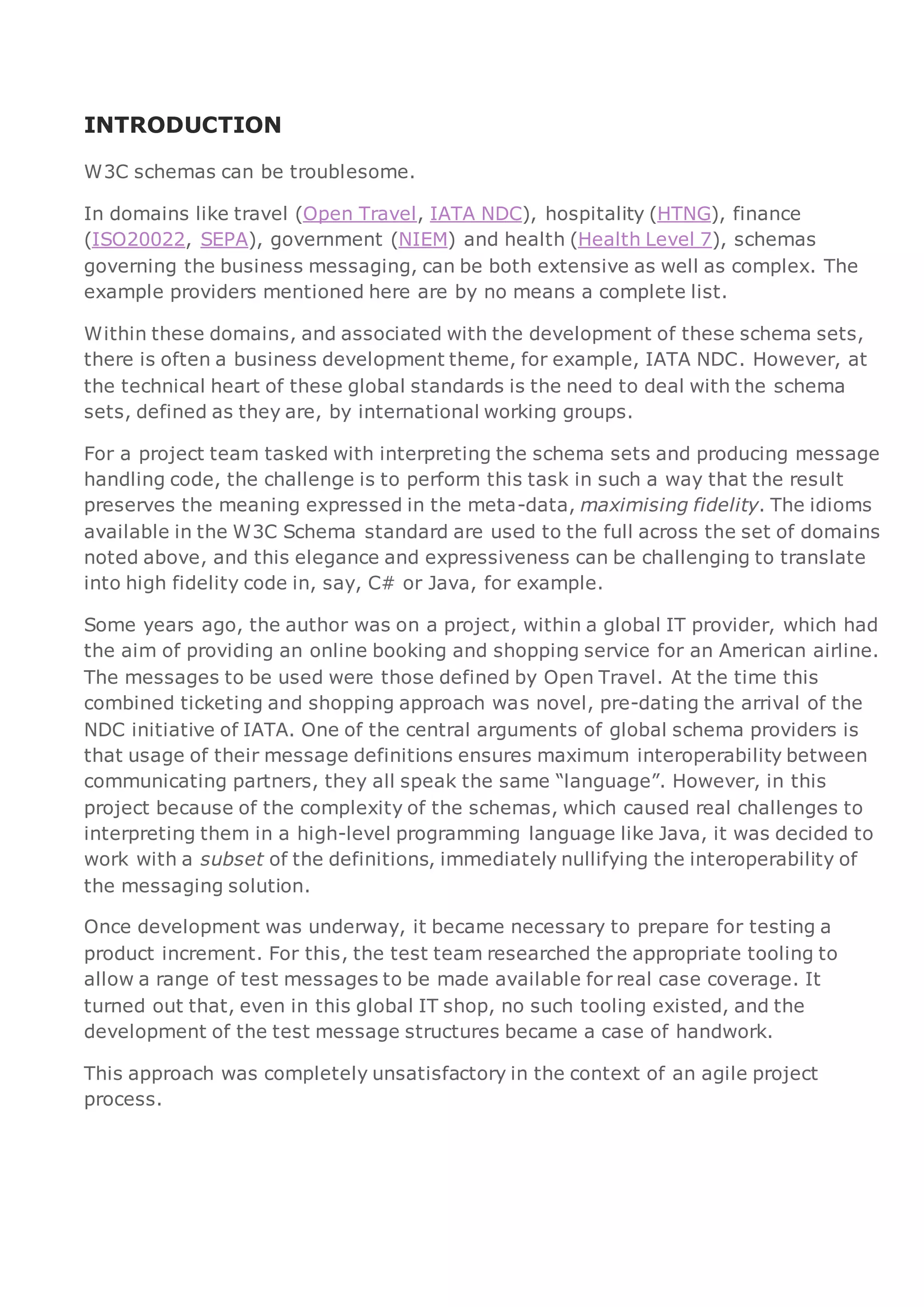 INTRODUCTION
W3C schemas can be troublesome.
In domains like travel (Open Travel, IATA NDC), hospitality (HTNG), finance
(ISO20022, SEPA), government (NIEM) and health (Health Level 7), schemas
governing the business messaging, can be both extensive as well as complex. The
example providers mentioned here are by no means a complete list.
Within these domains, and associated with the development of these schema sets,
there is often a business development theme, for example, IATA NDC. However, at
the technical heart of these global standards is the need to deal with the schema
sets, defined as they are, by international working groups.
For a project team tasked with interpreting the schema sets and producing message
handling code, the challenge is to perform this task in such a way that the result
preserves the meaning expressed in the meta-data, maximising fidelity. The idioms
available in the W3C Schema standard are used to the full across the set of domains
noted above, and this elegance and expressiveness can be challenging to translate
into high fidelity code in, say, C# or Java, for example.
Some years ago, the author was on a project, within a global IT provider, which had
the aim of providing an online booking and shopping service for an American airline.
The messages to be used were those defined by Open Travel. At the time this
combined ticketing and shopping approach was novel, pre-dating the arrival of the
NDC initiative of IATA. One of the central arguments of global schema providers is
that usage of their message definitions ensures maximum interoperability between
communicating partners, they all speak the same “language”. However, in this
project because of the complexity of the schemas, which caused real challenges to
interpreting them in a high-level programming language like Java, it was decided to
work with a subset of the definitions, immediately nullifying the interoperability of
the messaging solution.
Once development was underway, it became necessary to prepare for testing a
product increment. For this, the test team researched the appropriate tooling to
allow a range of test messages to be made available for real case coverage. It
turned out that, even in this global IT shop, no such tooling existed, and the
development of the test message structures became a case of handwork.
This approach was completely unsatisfactory in the context of an agile project
process.
 