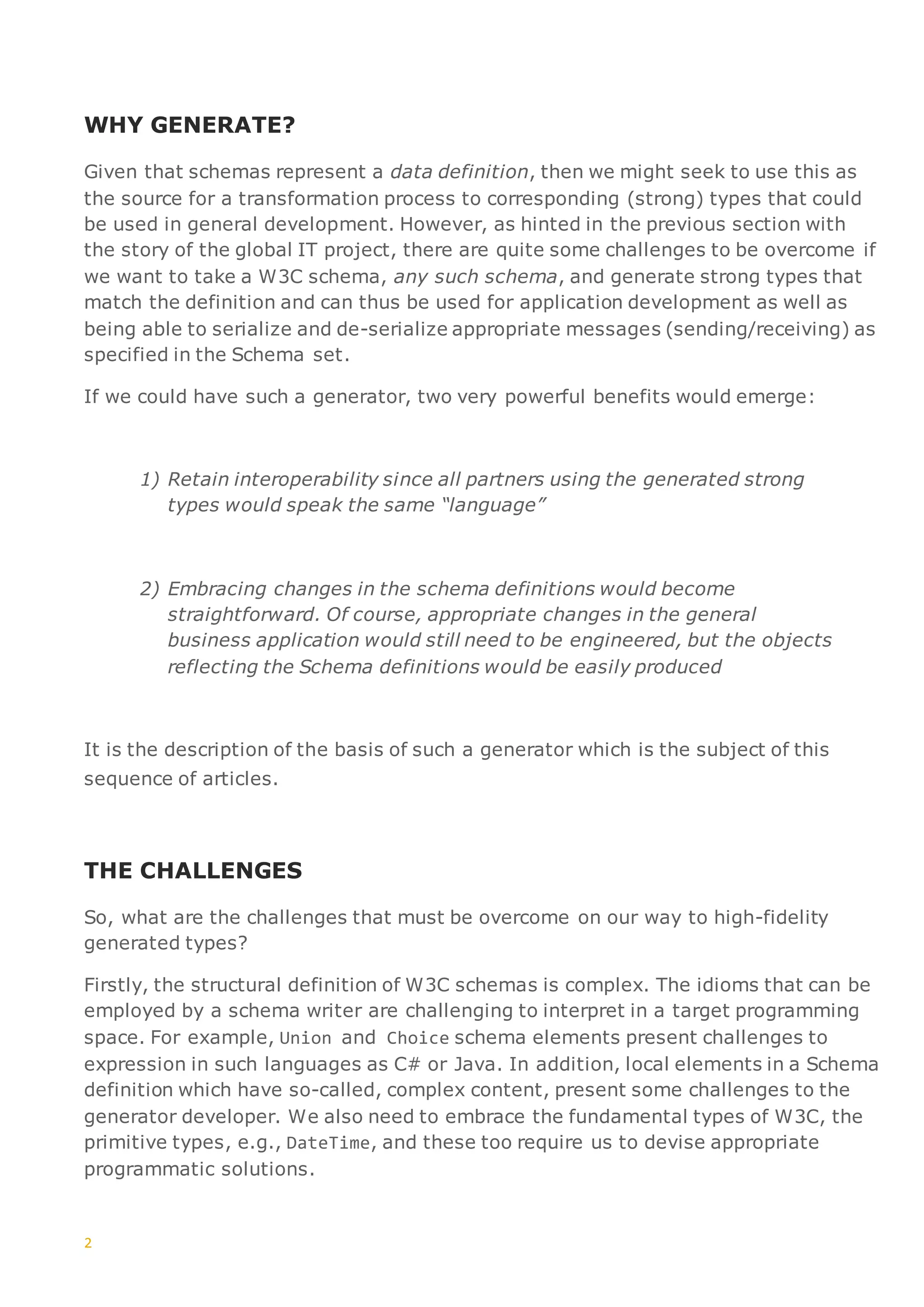 2
WHY GENERATE?
Given that schemas represent a data definition, then we might seek to use this as
the source for a transformation process to corresponding (strong) types that could
be used in general development. However, as hinted in the previous section with
the story of the global IT project, there are quite some challenges to be overcome if
we want to take a W3C schema, any such schema, and generate strong types that
match the definition and can thus be used for application development as well as
being able to serialize and de-serialize appropriate messages (sending/receiving) as
specified in the Schema set.
If we could have such a generator, two very powerful benefits would emerge:
1) Retain interoperability since all partners using the generated strong
types would speak the same “language”
2) Embracing changes in the schema definitions would become
straightforward. Of course, appropriate changes in the general
business application would still need to be engineered, but the objects
reflecting the Schema definitions would be easily produced
It is the description of the basis of such a generator which is the subject of this
sequence of articles.
THE CHALLENGES
So, what are the challenges that must be overcome on our way to high-fidelity
generated types?
Firstly, the structural definition of W3C schemas is complex. The idioms that can be
employed by a schema writer are challenging to interpret in a target programming
space. For example, Union and Choice schema elements present challenges to
expression in such languages as C# or Java. In addition, local elements in a Schema
definition which have so-called, complex content, present some challenges to the
generator developer. We also need to embrace the fundamental types of W3C, the
primitive types, e.g., DateTime, and these too require us to devise appropriate
programmatic solutions.
 