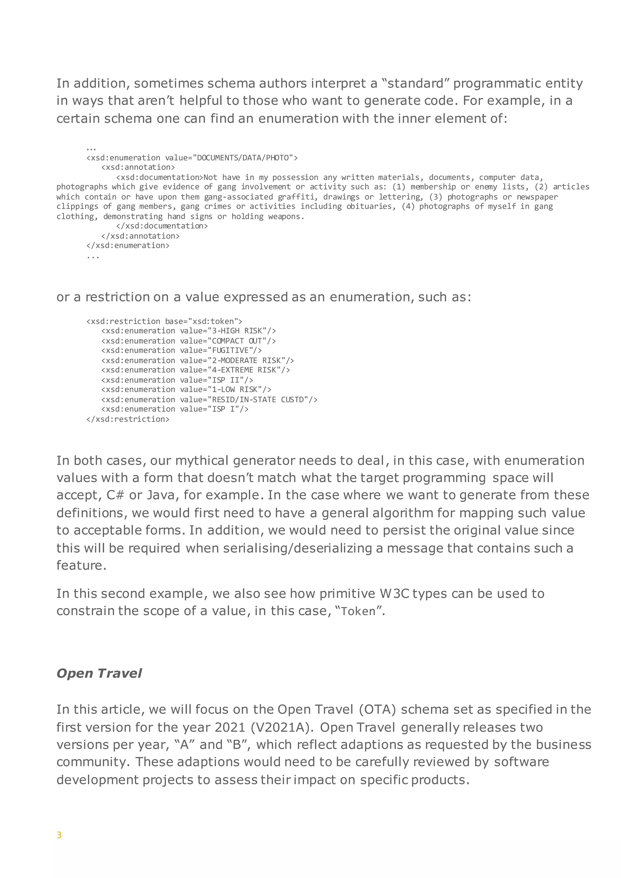 3
In addition, sometimes schema authors interpret a “standard” programmatic entity
in ways that aren’t helpful to those who want to generate code. For example, in a
certain schema one can find an enumeration with the inner element of:
…
<xsd:enumeration value="DOCUMENTS/DATA/PHOTO">
<xsd:annotation>
<xsd:documentation>Not have in my possession any written materials, documents, computer data,
photographs which give evidence of gang involvement or activity such as: (1) membership or enemy lists, (2) articles
which contain or have upon them gang-associated graffiti, drawings or lettering, (3) photographs or newspaper
clippings of gang members, gang crimes or activities including obituaries, (4) photographs of myself in gang
clothing, demonstrating hand signs or holding weapons.
</xsd:documentation>
</xsd:annotation>
</xsd:enumeration>
...
or a restriction on a value expressed as an enumeration, such as:
<xsd:restriction base="xsd:token">
<xsd:enumeration value="3-HIGH RISK"/>
<xsd:enumeration value="COMPACT OUT"/>
<xsd:enumeration value="FUGITIVE"/>
<xsd:enumeration value="2-MODERATE RISK"/>
<xsd:enumeration value="4-EXTREME RISK"/>
<xsd:enumeration value="ISP II"/>
<xsd:enumeration value="1-LOW RISK"/>
<xsd:enumeration value="RESID/IN-STATE CUSTD"/>
<xsd:enumeration value="ISP I"/>
</xsd:restriction>
In both cases, our mythical generator needs to deal, in this case, with enumeration
values with a form that doesn’t match what the target programming space will
accept, C# or Java, for example. In the case where we want to generate from these
definitions, we would first need to have a general algorithm for mapping such value
to acceptable forms. In addition, we would need to persist the original value since
this will be required when serialising/deserializing a message that contains such a
feature.
In this second example, we also see how primitive W3C types can be used to
constrain the scope of a value, in this case, “Token”.
Open Travel
In this article, we will focus on the Open Travel (OTA) schema set as specified in the
first version for the year 2021 (V2021A). Open Travel generally releases two
versions per year, “A” and “B”, which reflect adaptions as requested by the business
community. These adaptions would need to be carefully reviewed by software
development projects to assess their impact on specific products.
 