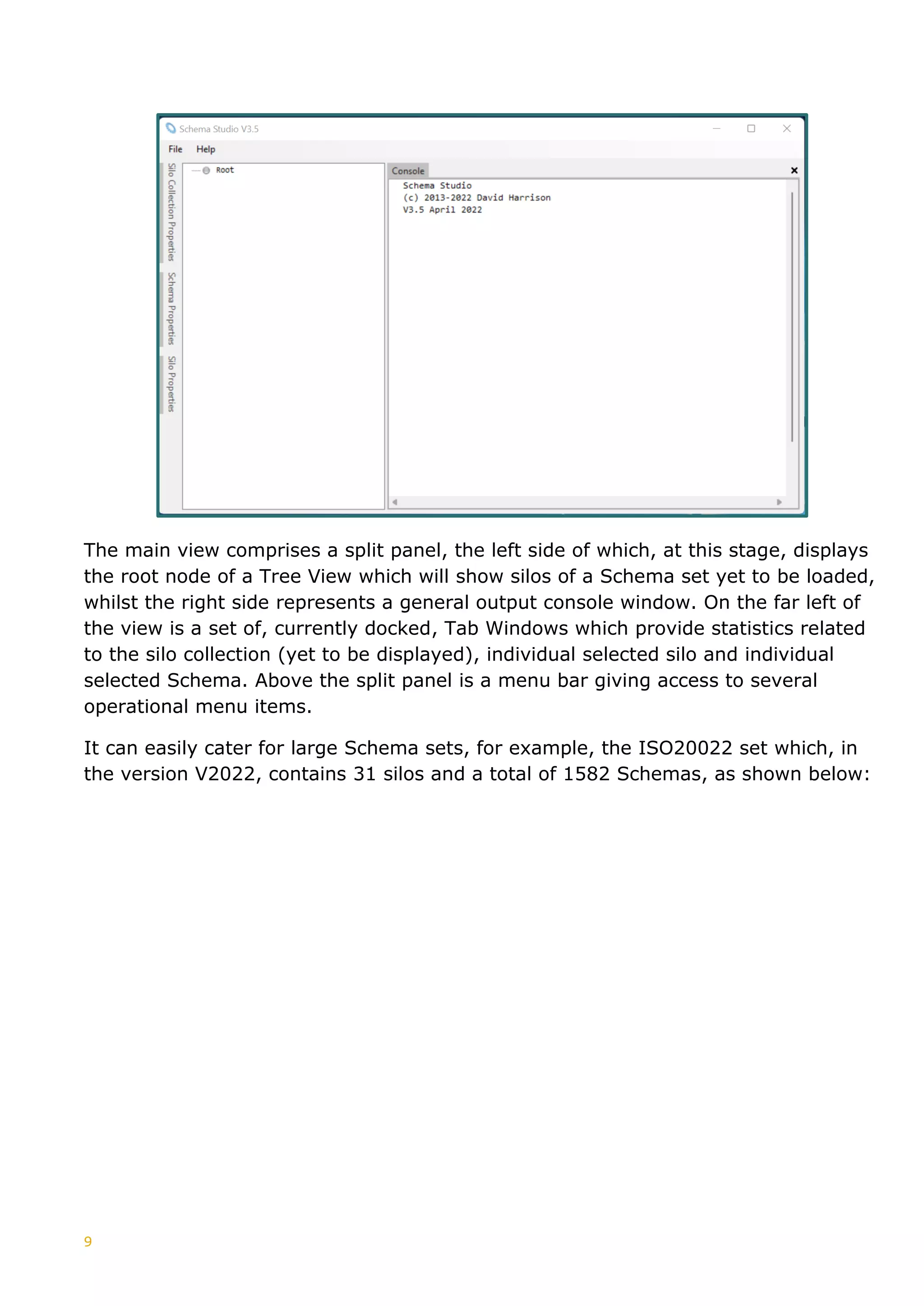 9
The main view comprises a split panel, the left side of which, at this stage, displays
the root node of a Tree View which will show silos of a Schema set yet to be loaded,
whilst the right side represents a general output console window. On the far left of
the view is a set of, currently docked, Tab Windows which provide statistics related
to the silo collection (yet to be displayed), individual selected silo and individual
selected Schema. Above the split panel is a menu bar giving access to several
operational menu items.
It can easily cater for large Schema sets, for example, the ISO20022 set which, in
the version V2022, contains 31 silos and a total of 1582 Schemas, as shown below:
 