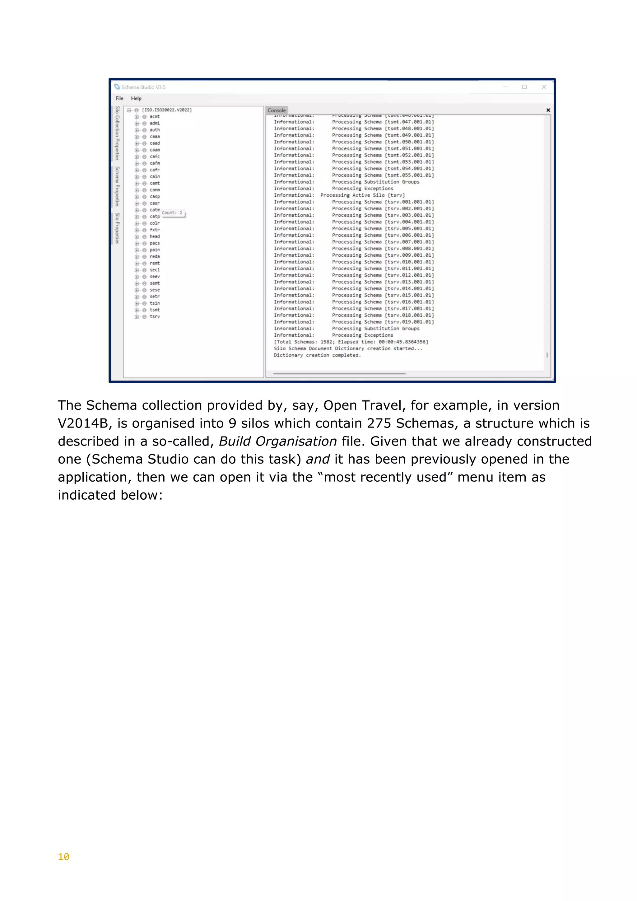 10
The Schema collection provided by, say, Open Travel, for example, in version
V2014B, is organised into 9 silos which contain 275 Schemas, a structure which is
described in a so-called, Build Organisation file. Given that we already constructed
one (Schema Studio can do this task) and it has been previously opened in the
application, then we can open it via the “most recently used” menu item as
indicated below:
 