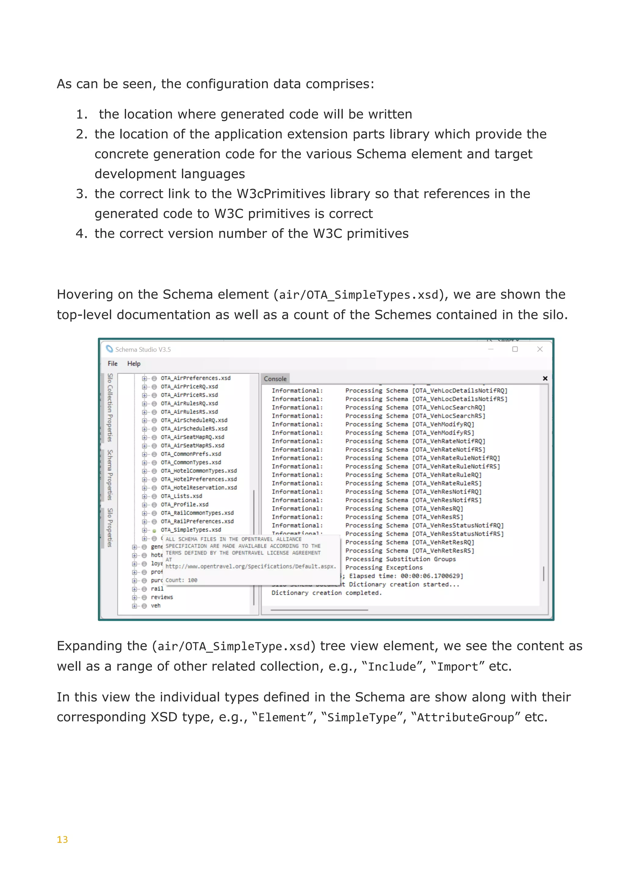 13
As can be seen, the configuration data comprises:
1. the location where generated code will be written
2. the location of the application extension parts library which provide the
concrete generation code for the various Schema element and target
development languages
3. the correct link to the W3cPrimitives library so that references in the
generated code to W3C primitives is correct
4. the correct version number of the W3C primitives
Hovering on the Schema element (air/OTA_SimpleTypes.xsd), we are shown the
top-level documentation as well as a count of the Schemes contained in the silo.
Expanding the (air/OTA_SimpleType.xsd) tree view element, we see the content as
well as a range of other related collection, e.g., “Include”, “Import” etc.
In this view the individual types defined in the Schema are show along with their
corresponding XSD type, e.g., “Element”, “SimpleType”, “AttributeGroup” etc.
 