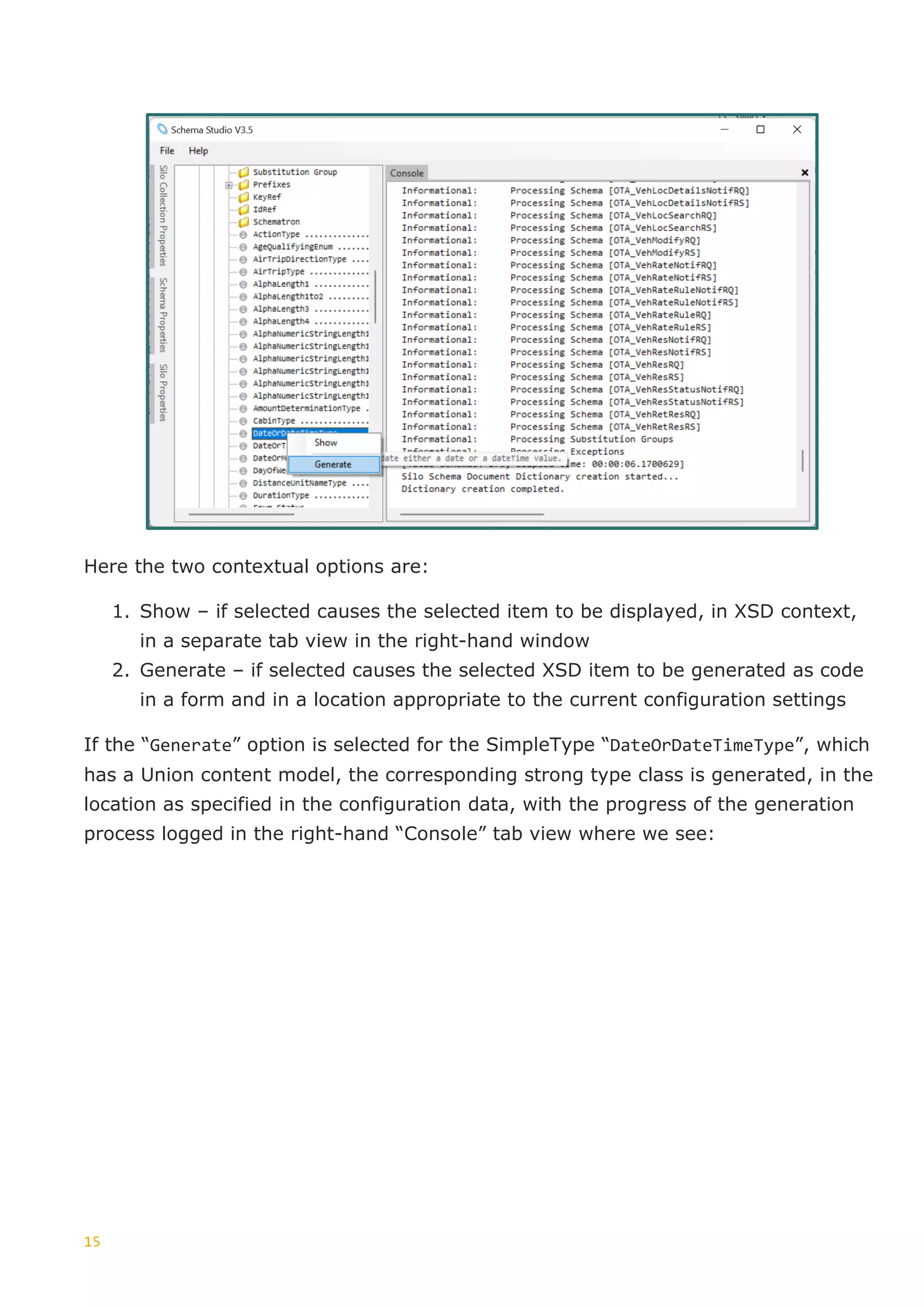 15
Here the two contextual options are:
1. Show – if selected causes the selected item to be displayed, in XSD context,
in a separate tab view in the right-hand window
2. Generate – if selected causes the selected XSD item to be generated as code
in a form and in a location appropriate to the current configuration settings
If the “Generate” option is selected for the SimpleType “DateOrDateTimeType”, which
has a Union content model, the corresponding strong type class is generated, in the
location as specified in the configuration data, with the progress of the generation
process logged in the right-hand “Console” tab view where we see:
 