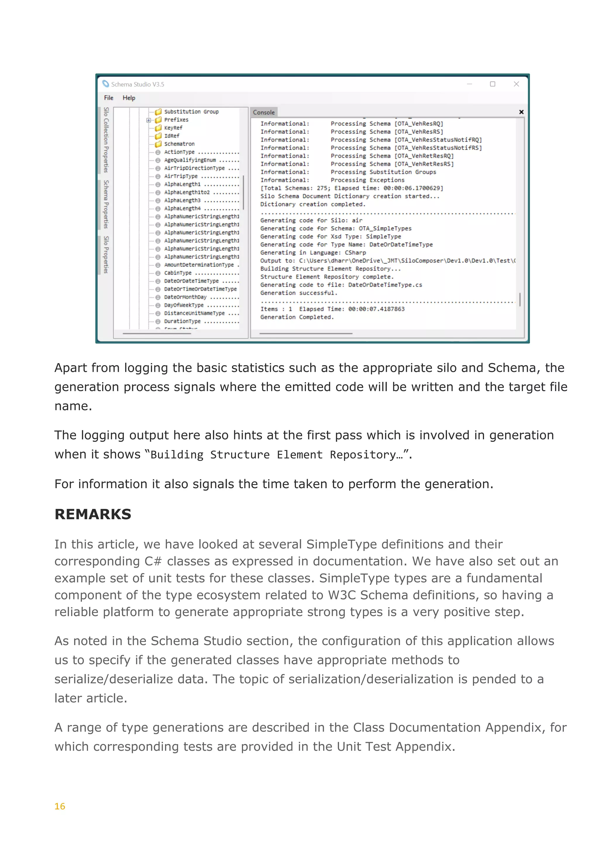 16
Apart from logging the basic statistics such as the appropriate silo and Schema, the
generation process signals where the emitted code will be written and the target file
name.
The logging output here also hints at the first pass which is involved in generation
when it shows “Building Structure Element Repository…”.
For information it also signals the time taken to perform the generation.
REMARKS
In this article, we have looked at several SimpleType definitions and their
corresponding C# classes as expressed in documentation. We have also set out an
example set of unit tests for these classes. SimpleType types are a fundamental
component of the type ecosystem related to W3C Schema definitions, so having a
reliable platform to generate appropriate strong types is a very positive step.
As noted in the Schema Studio section, the configuration of this application allows
us to specify if the generated classes have appropriate methods to
serialize/deserialize data. The topic of serialization/deserialization is pended to a
later article.
A range of type generations are described in the Class Documentation Appendix, for
which corresponding tests are provided in the Unit Test Appendix.
 